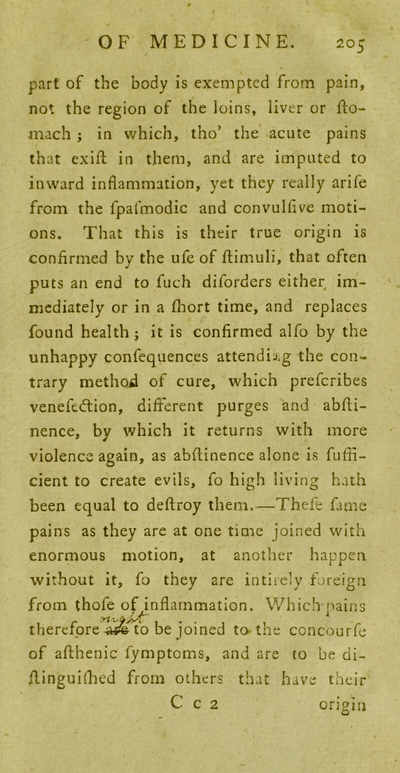 part of the body is exempted from pain, not the region of the loins, liver or fto- mach , in which, tho’ the acute pains that exifl in them, and are imputed to inward inflammation, yet they really arife from the fpafmodic and convulflve moti- ons. That this is their true origin is confirmed by the ufe of flimuli, that often puts an end to fuch dilorders either im- mediately or in a fliort time, and replaces found health; it is confirmed alfo by the unhappy confequences attending the con- trary method of cure, which prefcribes venefedlion, different purges and abfti- nence, by which it returns with more violence again, as abfiinence alone is fufii- cient to create evils, fo high living hath been equal to deftroy them.—Thefe fame pains as they are at one time joined with enormous motion, at another happen without it, fo they are intiiely foreign from thofe ofpnflainmation. Which pains therefore-wfe to be joined to the concourfe of afthenic fymptcms, and are to be di- ilinguithed from others that have their C c 2 origin