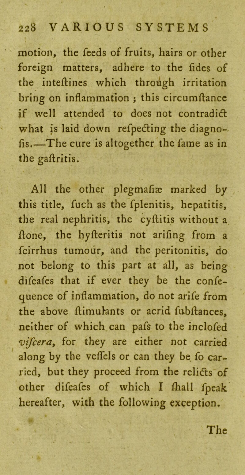 motion, the feeds of fruits, hairs or other foreign matters, adhere to the fides of the inteftines which throiigh irritation bring on inflammation ; this circumftance if well attended to does not contradict what is laid down refpeCting the diagno- fis.—The cure is altogether the fame as in the gaftritis. All the other plegmafne marked by this title, fuch as the fplenitis, hepatitis, the real nephritis, the cyftitis without a ftone, the hyfteritis not arifing from a fcirrhus tumour, and the peritonitis, do not belong to this part at all, as being difeafes that if ever they be the confe- quence of inflammation, do not arife from the above flimuhnts or acrid fubftances, neither of which can pafs to the inclofed vifcer^y for they are either not carried along by the veflels or can they be fo car- ried, but they proceed from the reliCts of other difeafes of which I fhall fpeak hereafter, with the following exception.