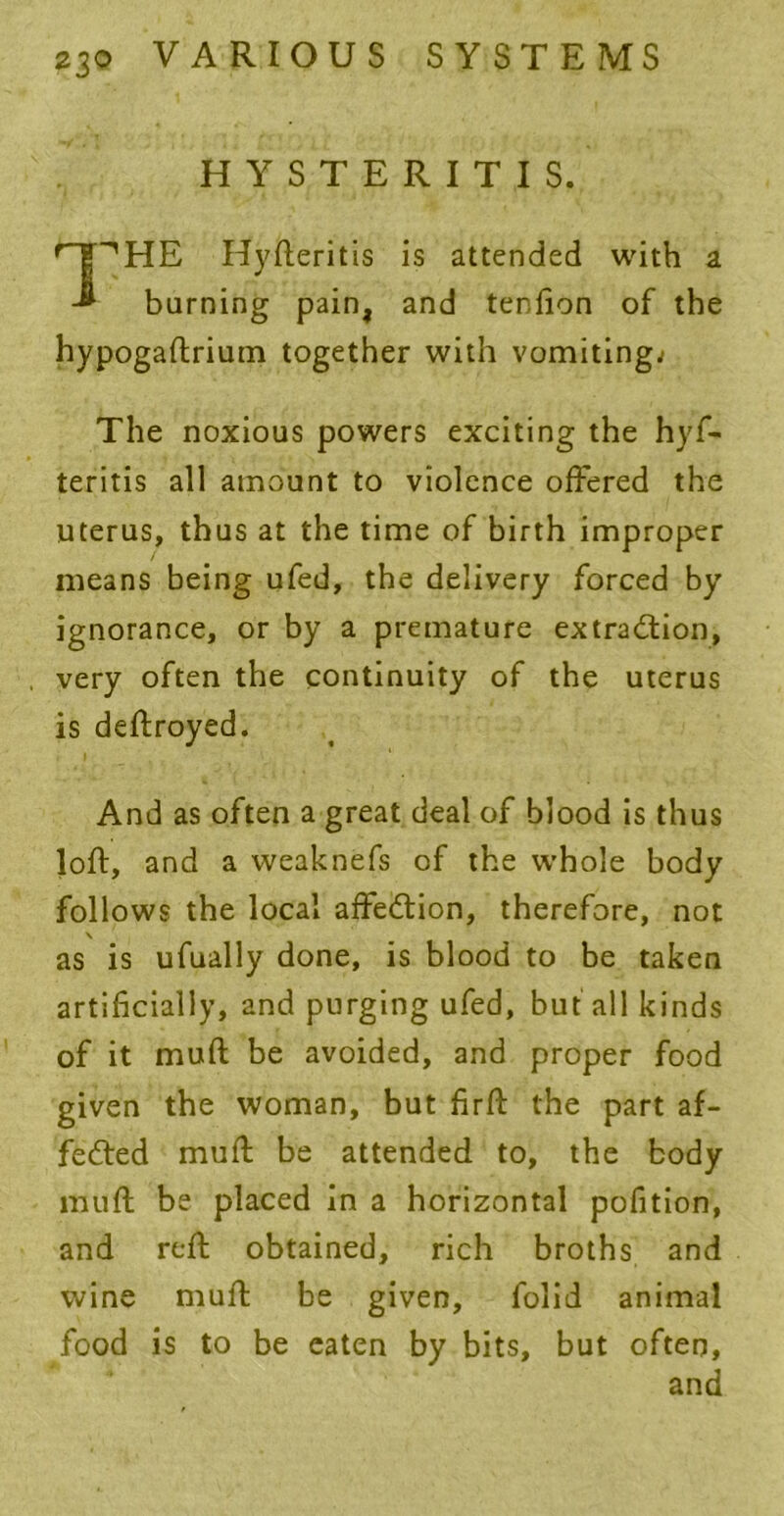 HYSTERITIS. r~jpHE Hyfteritis is attended with a burning pain, and tendon of the hypogaftrium together with vomiting; The noxious powers exciting the hyf- teritis all amount to violence offered the uterus, thus at the time of birth improper means being ufed, the delivery forced by ignorance, or by a premature extraction, very often the continuity of the uterus is deftroyed. And as often a great deal of blood is thus loft, and a weaknefs of the whole body follows the local affeCtion, therefore, not \ as is ufually done, is blood to be taken artificially, and purging ufed, but all kinds of it muft be avoided, and proper food given the woman, but firft the part af- feCted muft be attended to, the body muft be placed in a horizontal pofition, and reft obtained, rich broths and wine muft be given, folid animal food is to be eaten by bits, but often, and