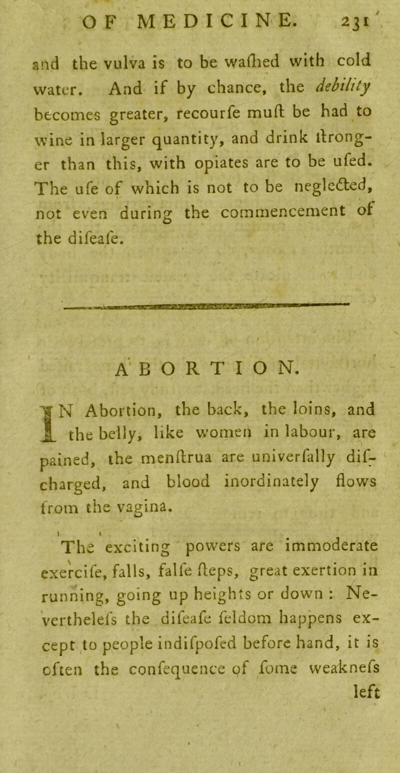 and the vulva is to be wafhed with cold water. And if by chance, the debility becomes greater, recourfe mud be had to wine in larger quantity, and drink Wrong- er than this, with opiates are to be ufed. The ufe of which is not to be negledted, not even during the commencement of the difeafe. ABORTION. IN Abortion, the back, the loins, and the belly, like women in labour, are pained, the menftrua are univerfally dif- charged, and blood inordinately flows from the vagina. 1 • The exciting powers are immoderate exercife, falls, falfe fteps, great exertion in running, going up heights or down : Ne- verthelefs the difeafe feldom happens ex- cept to people indifpofed before hand, it is often the confequence of fome vveaknefs left