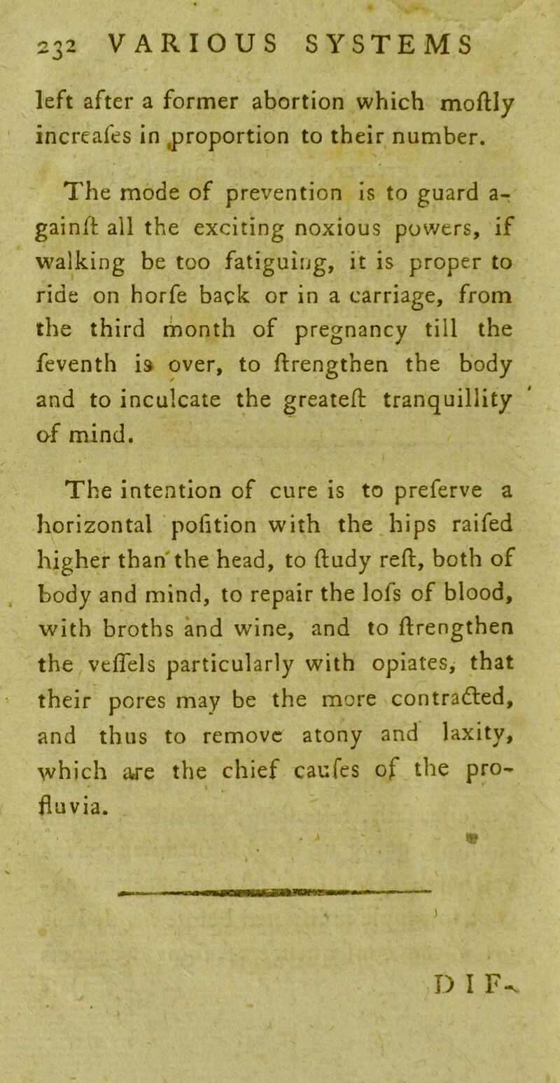 left after a former abortion which moftly increafes in .proportion to their number. The mode of prevention is to guard a- gainft all the exciting noxious powers, if walking be too fatiguing, it is proper to ride on horfe back or in a carriage, from the third month of pregnancy till the feventh i9 over, to ftrengtnen the body and to inculcate the greateft tranquillity of mind. The intention of cure is to preferve a horizontal pofition with the hips raifed higher than the head, to ftudy reft, both of body and mind, to repair the lofs of blood, with broths and wine, and to ftrengthen the veflels particularly with opiates, that their pores may be the more contracted, and thus to remove atony and laxity, which are the chief caufes of the pro- ftuvia. • <* ® D I F-