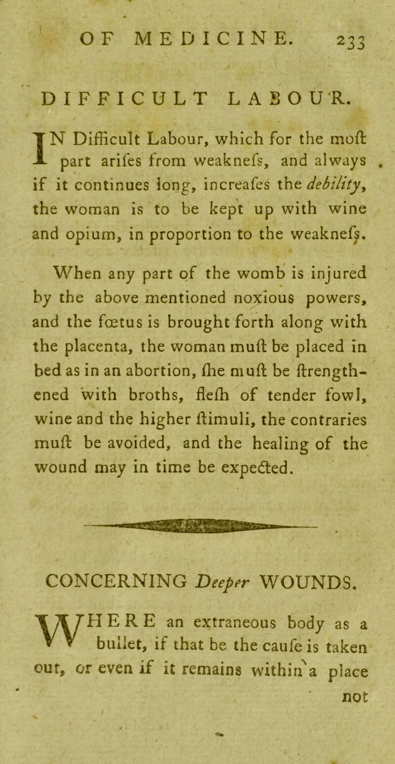 DIFFICULT LABOUR. IN Difficult Labour, which for the mod part arifes from weaknefs, and always , if it continues long, increafes the debility, the woman is to be kept up with wine and opium, in proportion to the weaknefs. When any part of the womb is injured by the above mentioned noxious powers, and the foetus is brought forth along with the placenta, the woman mud be placed in bed as in an abortion, die mud be ftrength- ened 'with broths, fleffi of tender fowl, wine and the higher dimuli, the contraries mud be avoided, and the healing of the wound may in time be expedted. CONCERNING Deeper WOUNDS. WHERE an extraneous body as a bullet, if that be the caufe is taken our, or even if it remains within^a place not % )