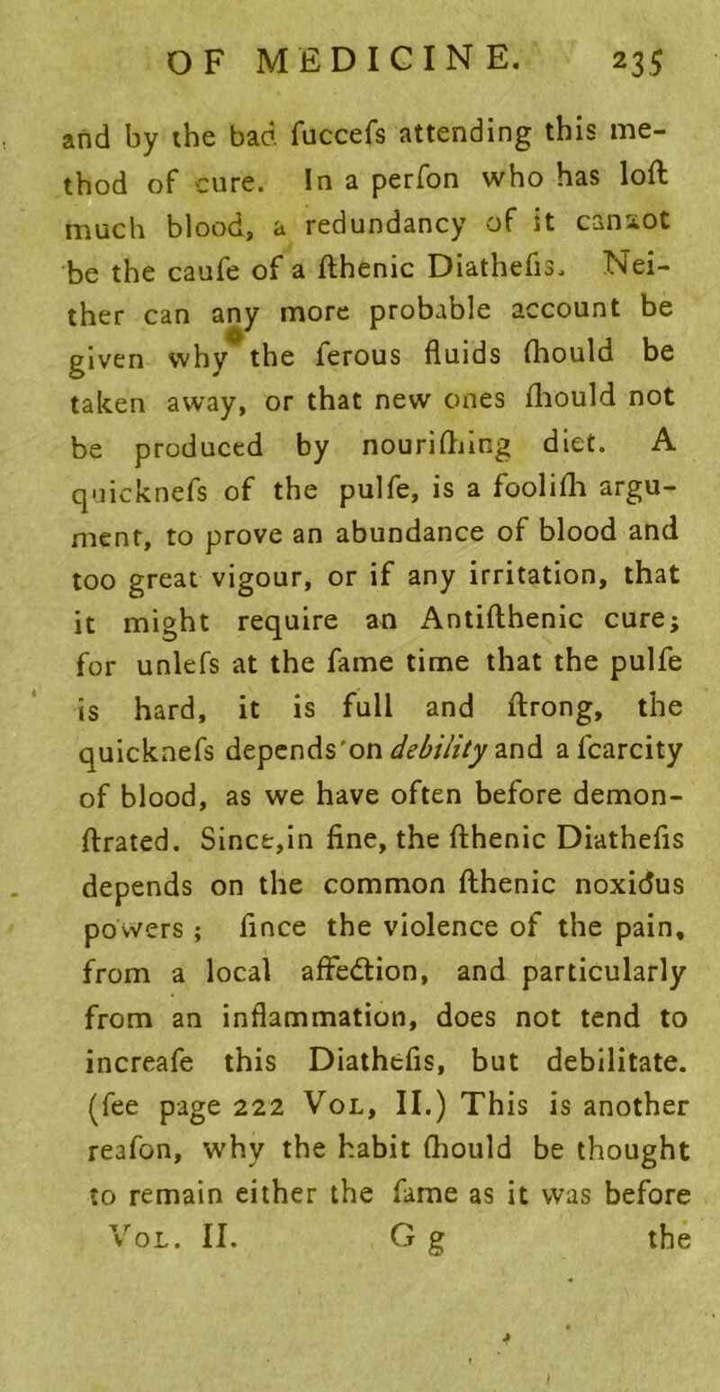 and by the bad fuccefs attending this me- thod of cure. In a perfon who has loft much blood, a redundancy of it canaot be the caufe of a fthenic Diathefis, Nei- ther can any more probable account be given why the ferous fluids fhould be taken away, or that new ones fhould not be produced by nouriftiing diet. A quicknefs of the pulfe, is a foolifh argu- ment, to prove an abundance of blood and too great vigour, or if any irritation, that it might require an Antifthenic cure; for unlefs at the fame time that the pulfe is hard, it is full and ftrong, the quicknefs depends 'on debility and a fcarcity of blood, as we have often before demon- ftrated. Since,in fine, the fthenic Diathefis depends on the common fthenic noxidus powers ; fince the violence of the pain, from a local affedlion, and particularly from an inflammation, does not tend to increafe this Diathefis, but debilitate, (fee page 222 Vol, II.) This is another reafon, why the habit fhould be thought to remain either the fame as it was before Vol. II. G g the *