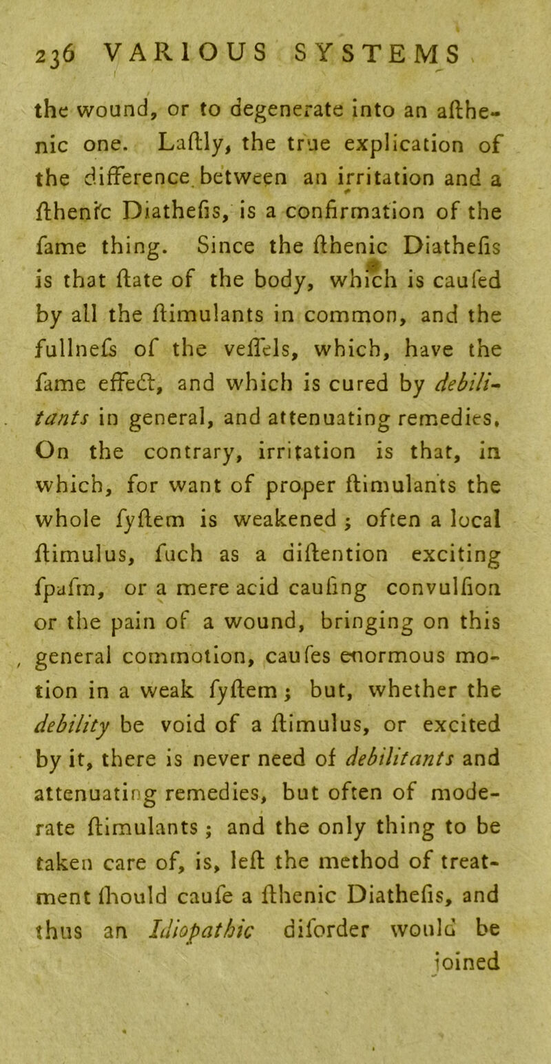 the wound, or to degenerate into an aflbe- nic one. Laflly, the true explication of the difference between an irritation and a * fthente Diathefis, is a confirmation of the fame thing. Since the flhenic Diathefis 0 0 is that flate of the body, which is caufed by all the flimulants in common, and the fullnefs of the veffels, which, have the fame effedl, and which is cured by debili- tants in general, and attenuating remedies, On the contrary, irritation is that, in which, for want of proper flimulants the whole fyflem is weakened ; often a local flimulus, fuch as a aiflention exciting fpafm, or a mere acid caufing convulfion or the pain of a wound, bringing on this , general commotion, caufes enormous mo- tion in a weak fyflem j but, whether the debility be void of a ffimulus, or excited by it, there is never need of debilitants and attenuating remedies, but often of mode- rate flimulants; and the only thing to be taken care of, is, left the method of treat- ment fhould caufe a fthenic Diathefis, and thus an Idiopathic aiforder would be ioined