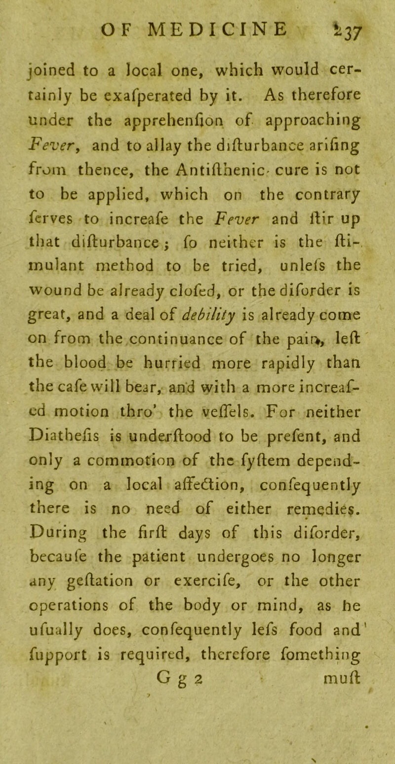 OF MEDICINE Si37 joined to a local one, which would cer- tainly be exafperated by it. As therefore under the apprehenfjon of approaching Fever, and to allay the disturbance arifing from thence, the Antifthenic- cure is not to be applied, which on the contrary ferves to increafe the Fever and Stir up that disturbance j So neither is the Sti- mulant method to be tried, unlefs the wound be already clofed, or thediforder is great, and a deal of debility is already come on from the continuance of the pair>, left the blood be hurried more rapidly than the cafe will bear, and with a moreincreaf- cd motion thro’ the veffels. For neither Diathefis is understood to be prefent, and only a commotion of the fyStem depend- ing on a local aSfedtion, consequently there is no need of either remedies. During the firft days of this diforder, becaufe the patient undergoes no longer any geStation or exercife, or the other operations of the body or mind, as he ufually does, consequently lefs food and' Support is required, therefore Something G g 2 muSt