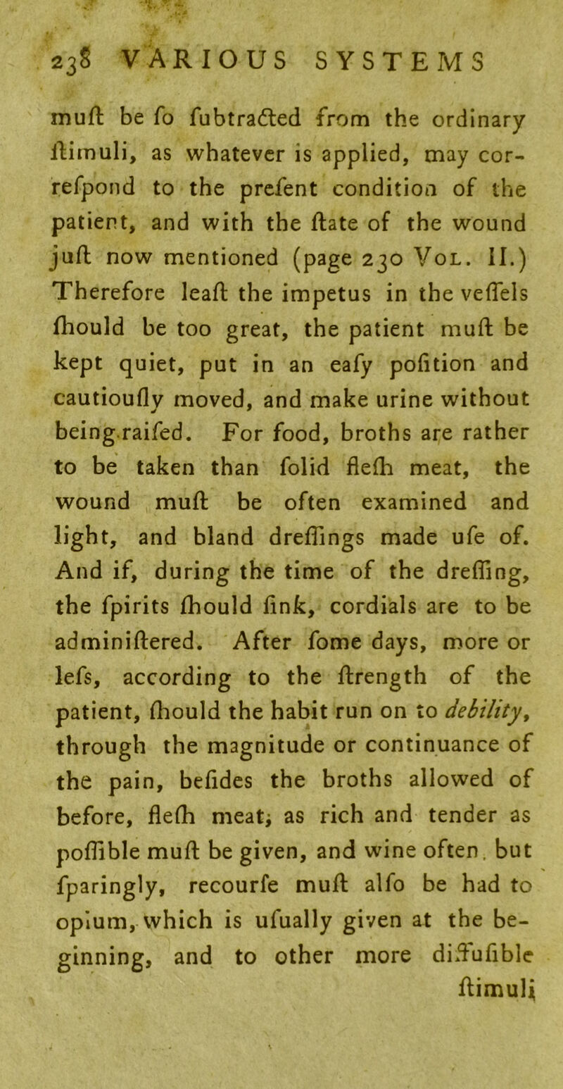 muft be fo fubtra&ed from the ordinary ftimuli, as whatever is applied, may cor- refpond to the prefent condition of the patient, and with the ftate of the wound juft now mentioned (page 230 Vol. II.) Therefore leaft the impetus in the veflels fliould be too great, the patient muft be kept quiet, put in an eafy pofition and cautioufly moved, and make urine without being.raifed. For food, broths are rather to be taken than folid flefh meat, the wound muft be often examined and light, and bland dreflings made ufe of. And if, during the time of the dreffing, the fpirits fhould fink, cordials are to be adminiftered. After fome days, more or lefs, according to the ftrength of the patient, fliould the habit run on to debility, through the magnitude or continuance of the pain, befides the broths allowed of before, flefh meat; as rich and tender as poflible muft be given, and wine often, but fparingly, recourfe muft alfo be had to opium, which is ufually given at the be- ginning, and to other more diftufible ftimulj