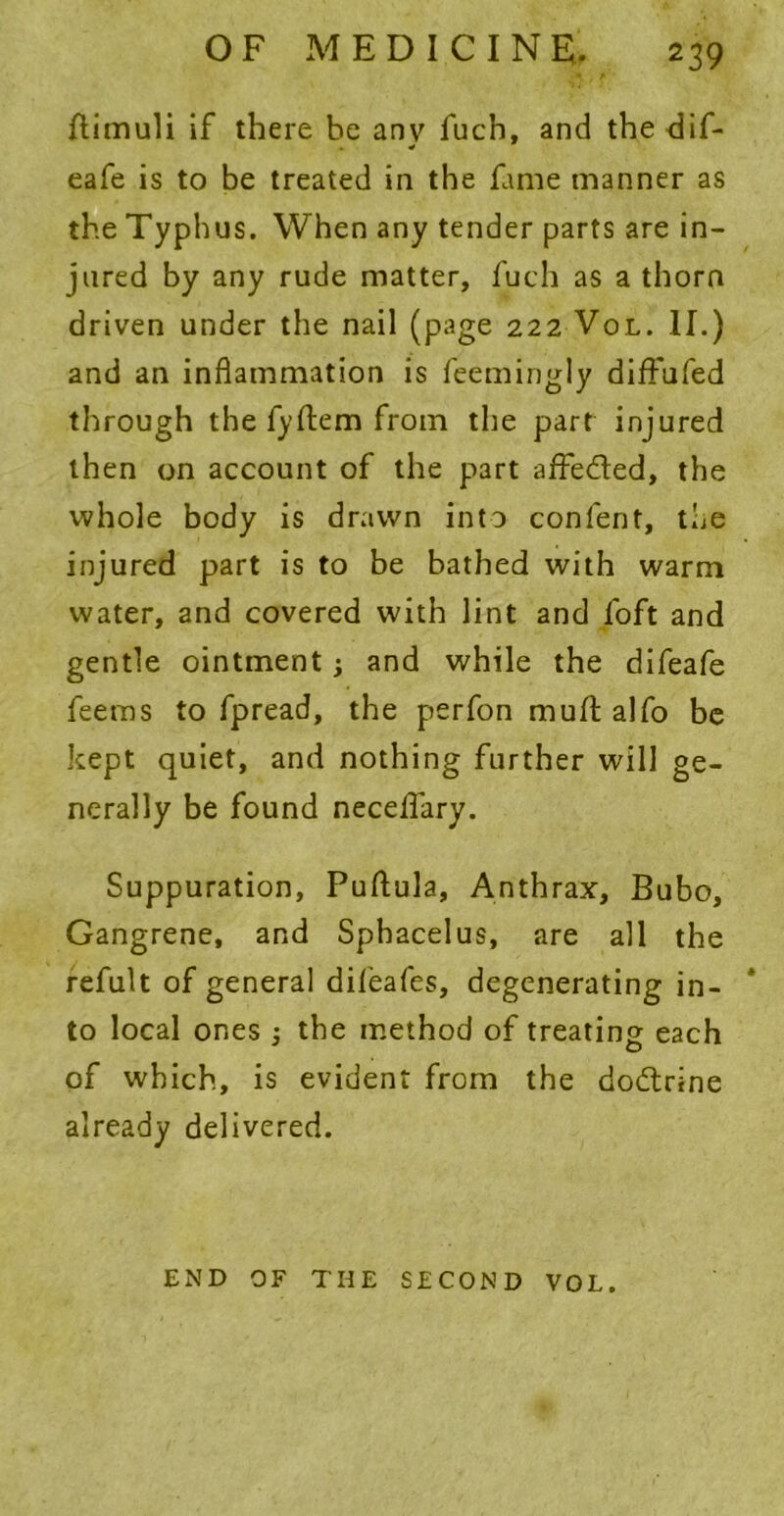 ftimuli if there he any fucb, and the dif- eafe is to be treated in the fame manner as the Typhus. When any tender parts are in- jured by any rude matter, fuch as a thorn driven under the nail (page 222 Vol. II.) and an inflammation is feemingly diffufed through the fyftem from the part injured then on account of the part affe&ed, the whole body is drawn into confent, the injured part is to be bathed with warm water, and covered with lint and foft and gentle ointment j and while the difeafe feems to fpread, the perfon mult alfo be kept quiet, and nothing further will ge- nerally be found necelfary. Suppuration, Puftula, Anthrax, Bubo, Gangrene, and Sphacelus, are all the refult of general difeafes, degenerating in- to local ones ; the method of treating each of which, is evident from the dodtrine already delivered. END OF THE SECOND VOL.