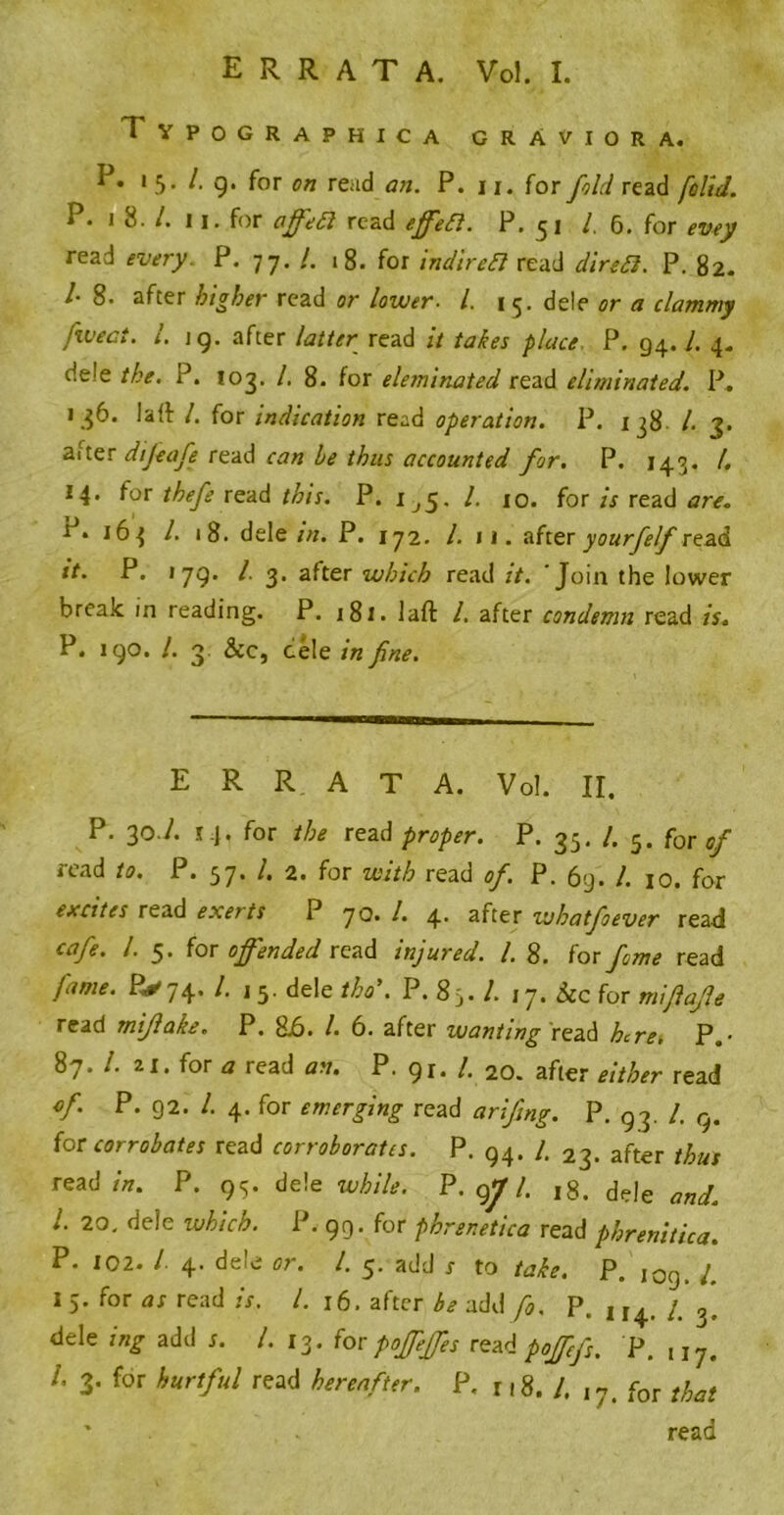 ERRATA. Vol. I. Typographica grAviora. P. 15. A g. for on read an. P. 11. for fold read [olid. P. J 8. /. 11. for affedl read effeifl. P. 51 A 6. for evey read every. P. 77. /. 18. for indireft read diredi. P. 82. /• 8. after higher read or lower. 1. 1 5. dele or a clammy fweci. 1. ig. after latter read it takes place P. 94. A 4. de'e the. P. 103. A 8. for eleminated read eliminated. P. 136. lad A for indication read operation. P. 138 l. 3. after difeafe read can be thus accounted for. P. 143. A 14. for thefe read this. P. 1^5. 1. 10. for is read are. r* 163 l. 18. dele in. P. 172. /. 11. after yourfelf read it. P. 179. A 3. after which read it. Join the lower break in reading. P. 181. laft A after condemn read is. P. 1 go. A 3. &c, cele in fine. ERRATA. Vol. II. P. 30.A 14, for the read proper. P. 35. A 5. for of read to. P. 57. A 2. for with read of. P. 69. A 10. for excites read exerts P 70. A 4. after wbatfoever read cafe. A 5. for offended read injured. A 8. for feme read fame. ^74. A 13. dele tho\ P. 85. A 17. See for mifiajle read mifiake. P. 86. A 6. after wanting read here, P.• 87. A ii. for a read an. P. gr. A 20. after either read of. P. 92. A 4. for emerging read arifing. P. 93. A g. for corrobates read corroborates. P. 94. A 23. after thus read/«. P. 93. dele wAiV*. P. gjf A 18. dele A 20. dele which. P. 99. for phrenetico read phrenitica. P. 102. A 4. dele or. A 5. add r to p. ,0g_ ^ 15. for as read is. A 16. after be add f0. P. 114. A3, dele ing add r. A 13. for poffeffes read poffefs. P. A 3. for hurtful read hereafter. P. r 18. A 17. for that ' read