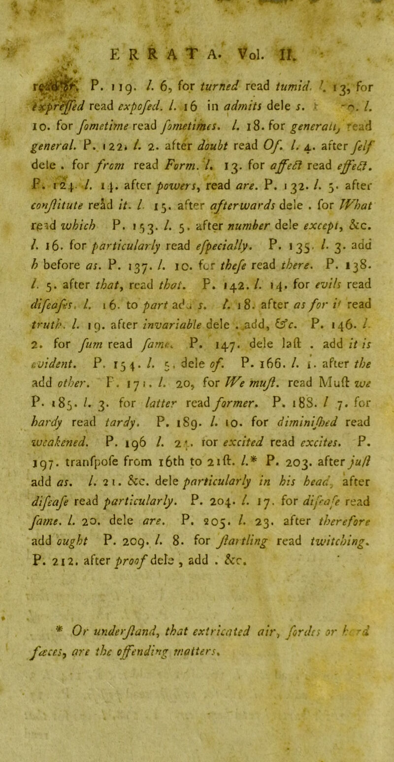 ' • * ’ i . -M ' IP I ~ ” ERRATA. Vol. II. rP. 119. A 6, for turned read tumid. 13, for fxpreffed read cxpofed. i. 16 in admits dele s. -r>, /. 10. for fometime read fometimcs. 1. 18. for generaiij read general. P. i22» A 2. after doubt read Of. 1. 4. after felf dele . for from read Form. A 13. for off eft read effeft. P. 1 2! A 1 4. after powers, read are. P. 132. A 5- after conjlitute reSd it. I 15. after afterwards dele . for What read ivhicb P. 153. A 5. after number dele except, &c. A 16. for particularly read efpecially. P. 135. I- 3. add h before as. P. 137. A 10. for thefe read there. P. 138. A 5. after that, read that. P. 142. A 14. for evils read difeafes. A 16. to part ad.; s. A 18. after as for i< read truth. A 19. after invariable dele . .add, Ss’c. P. 146- A 2. for fum read fame. P. 147. dele laft . add it is evident. P. 154. A 5. dele of. P. 166. A £. after the add other. F. 171. A 20, for We mujl. read Muft zu<? P. 185. /. 3. for latter read former. P. 18S. / 7. for hardy read tardy. P. 189. A 10. for diminifhed read weakened. P. 196 A 2'. ror excited read excites. P. 197. tranfpofe from 16th to 21ft. A* P. 203. after ju/l add as. A 21. See. dele particularly in his head after difeafe read particularly. P. 204. A 17. for difrafe read fame. A 20. dele are. P. 205. A 23. after therefore add ought P. 209. A 8. for Jlaitling read twitching. P. 2i2. after proof dele , add . Sec. * Or underfund, that extricated air, fordcs or h faces, are the offending matters.