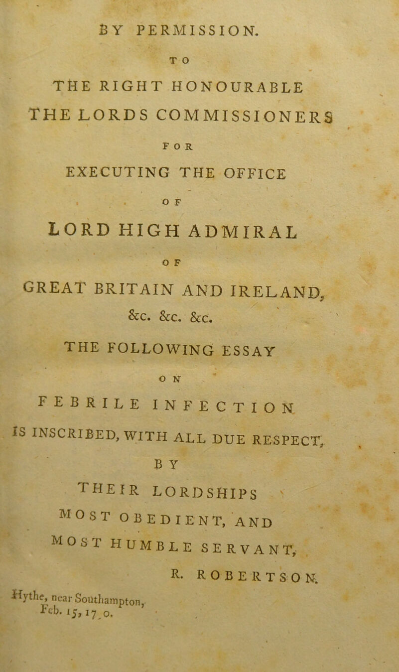 BY PERMISSION. T O THE RIGHT HONOURABLE THE LORDS COMMISSIONERS FOR EXECUTING THE OFFICE ^ | . . O F LORD HIGH ADMIRAL / O F GREAT BRITAIN AND IRELAND. &c. See. &c. THE FOLLOWING ESSAY O N febrile infection is INSCRIBED, WITH ALL DUE RESPECT, B Y THEIR LORDSHIPS v MOST OBEDIENT, AND most humble servant, R- ROBERTSON. Hythe, near Southampton, Feb. ij, 17 o.