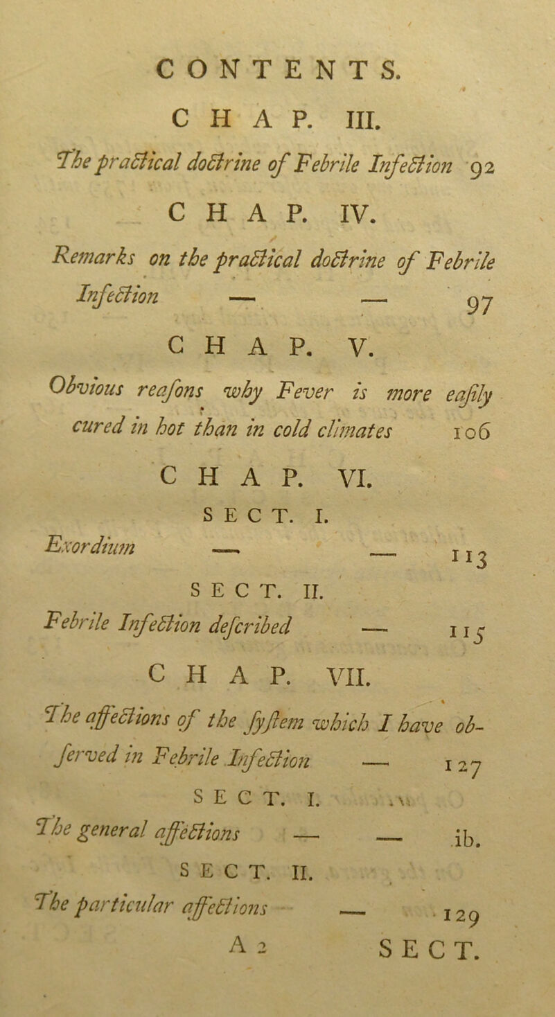 /• CHAP. III. The practical doctrine of Febrile Infection 92 CHAP. IV. ✓ Remarks on the practical dolirine of Febrile Infection — —. gj CHAP. V. Obvious reafons why Fever is more eajily 1 cured in hot than in cold climates 106 CHAP. VI. SECT. I. Exordium — U 3 SECT. II. Febrtle Infection defcribecl — 11 - CHAP. VII. . • I I he affections of the fyflem which I have ob- ferved in Febrile Infection 127 SECT. I. The general affections — jb_ SECT. II. The particular affections A 2 129 SECT.