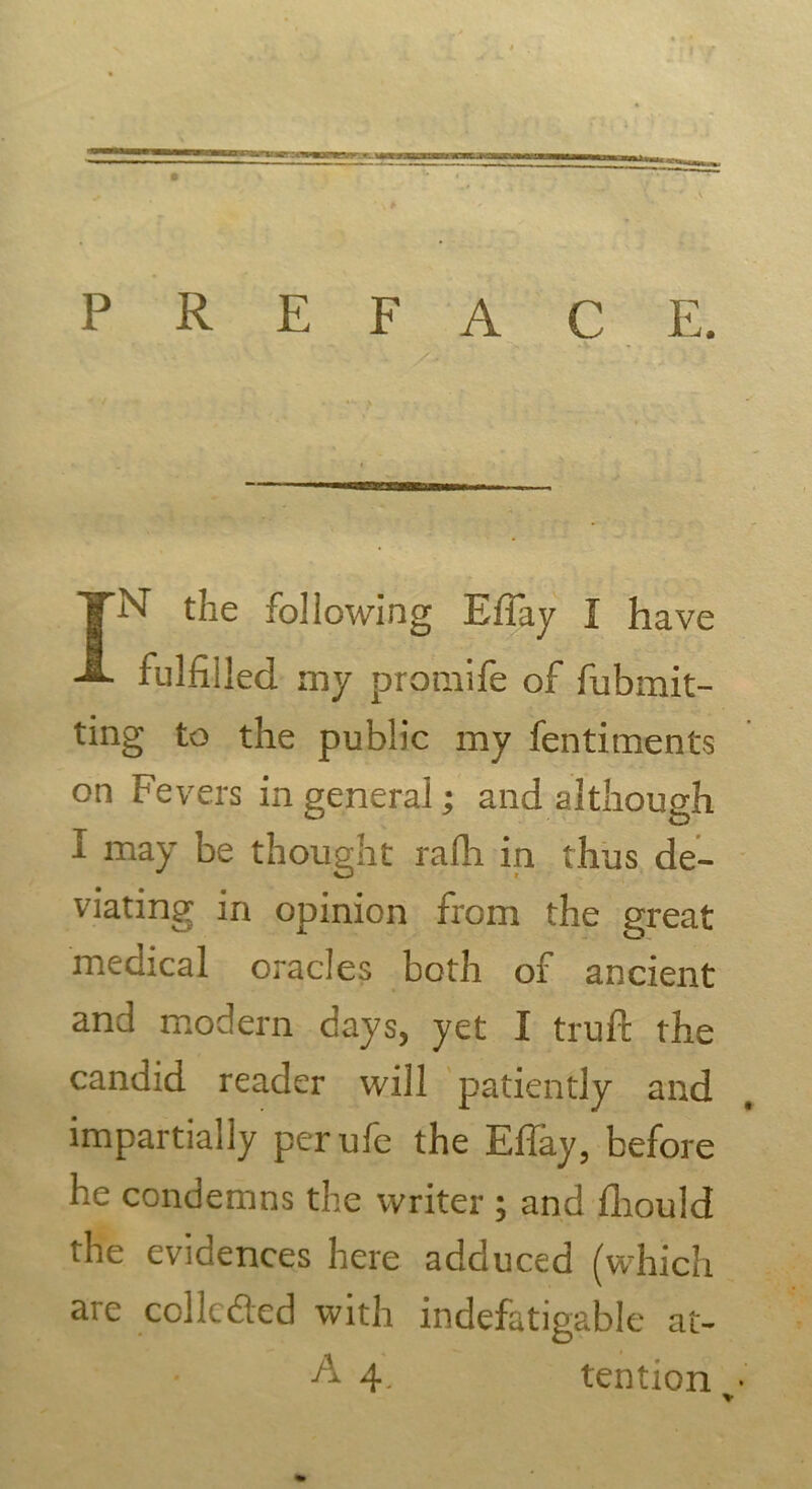 preface. IN' the following EiTay I have fulfilled my promife of fubmit- ting to the public my fentiments on Fevers in general • and although I may be thought rafh in thus de- viating in opinion from the great medical oracles both of ancient and modern days, yet I truft the candid reader will patiently and impartially perufe the Eflay, before he condemns the writer ; and fhould the evidences here adduced (which are collcded with indefatigable at- A 4. tention •