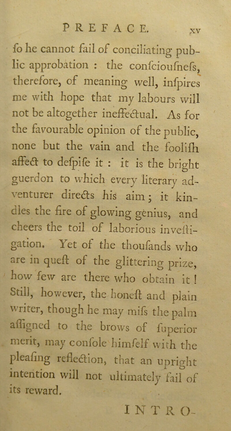 xv fo he cannot fail of conciliating pub- lic approbation : the confcioufnefs, therefore, of meaning well, infpires me with hope that my labours will not be altogether ineffectual. As for the favourable opinion of the public, none but the vain and the foolifh affeCt to defpife it : it is the bright guerdon to which every literary ad- venturer directs his aim; it kin- dles the fire of glowing genius, and cheers the toil of laborious invelti- gation. Yet of the thoufands who are in queft of the glittering prize, how few are there who obtain it ! Still, however, the honeft and plain writer, though he may rnifs the palm affigned to tire brow's of fupenor merit, may confole himfelf with the pleafing reflection, that an upright intention will not ultimately fail of its reward.