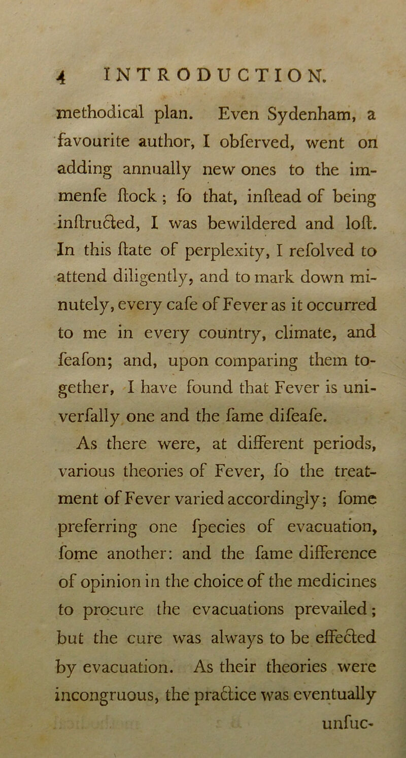 methodical plan. Even Sydenham, a favourite author, I obferved, went on adding annually new ones to the im- menfe flock ; fo that, inftead of being inftructed, I was bewildered and loft. In this ftate of perplexity, I refolved to attend diligently, and to mark down mi- nutely, every cafe of Fever as it occurred to me in every country, climate, and feafon; and, upon comparing them to- gether, I have found that Fever is uni- verfally one and the fame difeafe. As there were, at different periods, various theories of Fever, fo the treat- ment of Fever varied accordingly; fome preferring one fpecies of evacuation, fome another: and the fame difference of opinion in the choice of the medicines to procure the evacuations prevailed; but the cure was always to be effected by evacuation. As their theories were incongruous, the practice was eventually unfuc-