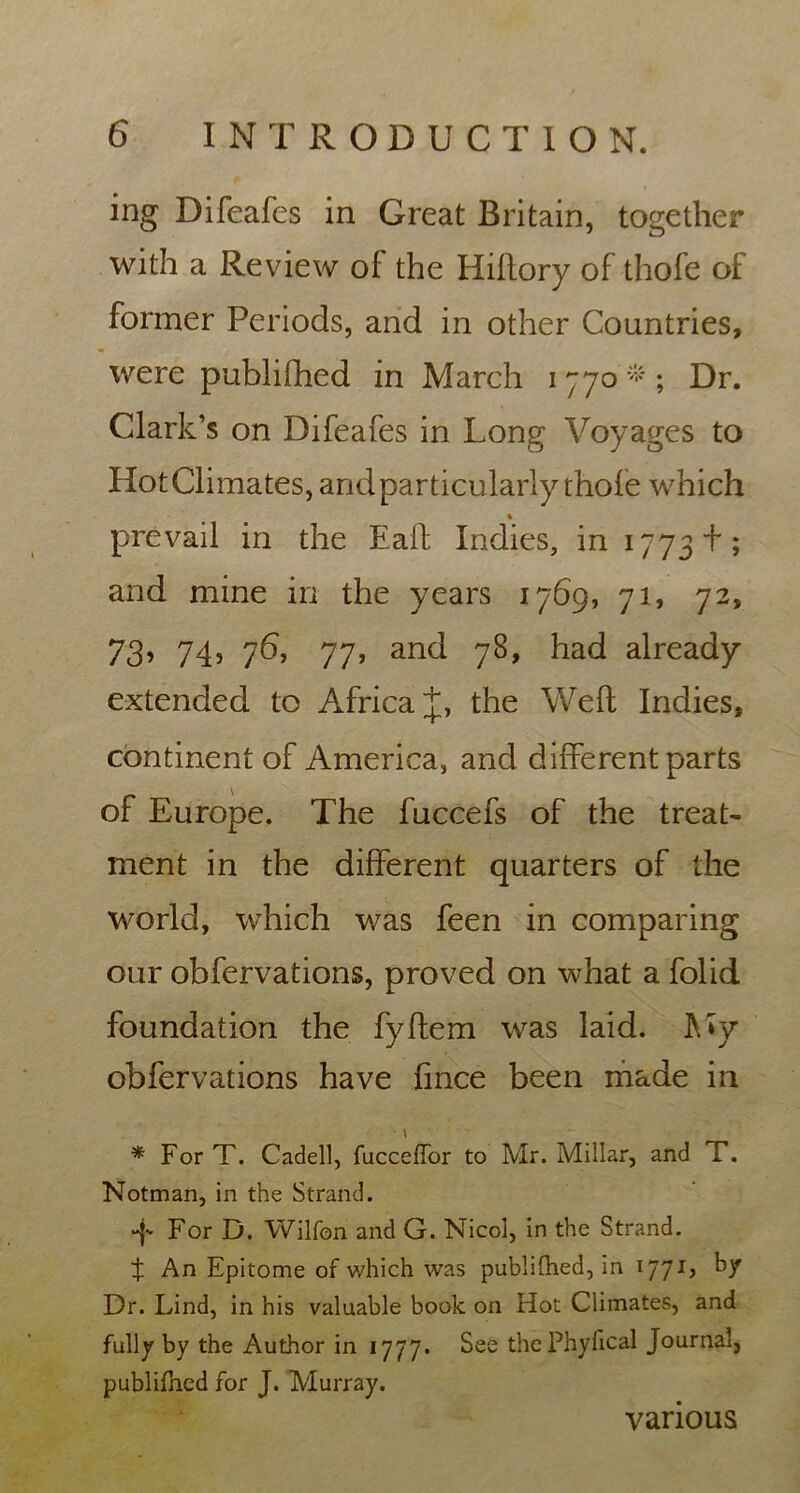 ing Difeafes in Great Britain, together with a Review of the Hiflory of thofe of former Periods, and in other Countries, were publifhed in March 1770*; Dr. Clark’s on Difeafes in Long Voyages to Hot Climates, and particularly thofe which * prevail in the Eaft Indies, in 1773 f; and mine in the years 1769, 71, 72, 73’ 74’ 76* 77, and 78, had already extended to Africa J, the Weft Indies, continentof America, and different parts of Europe. The fuccefs of the treat- ment in the different quarters of the world, which was feen in comparing our obfervations, proved on what a folid foundation the fyftem was laid. My obfervations have fince been made in * For T. Cadell, fucceffor to Mr. Millar, and T. Notman, in the Strand. For D. Wilfon and G. Nicol, in the Strand. X An Epitome of which was publilhed, in 1771, by Dr. Lind, in his valuable book on Hot Climates, and fully by the Author in 1777. See thePhyfical Journal, publifned for J. Murray. various