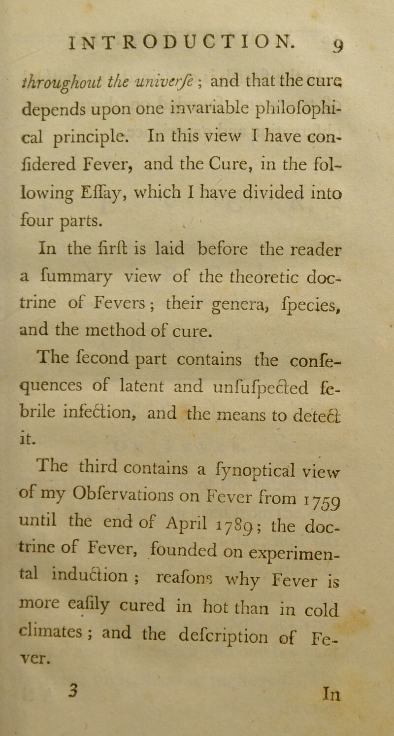 throughout the univer/e; and that the cure depends upon one invariable philofophi- cal principle. In this view I have con- lidered Fever, and the Cure, in the fol- lowing Eflay, which I have divided into four parts. % ■ In the lirfb is laid before the reader a fummary view of the theoretic doc- trine of Fevers; their genera, fpecies, and the method of cure. The fecond part contains the confe- quences of latent and unfufpe&ed fe- brile infection, and the means to detect; it. The third contains a fynoptical view of my Obfervations on Fever from 1759 until the end of April 1789; the doc- trine of Fever, founded on experimen- tal induction 5 reafons why Fever is more eafily cured in hot than in cold climates ; and the defcription of Fe- ver. 3 In