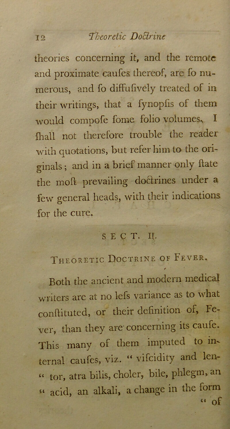 , / theories concerning it, and the remote and proximate caufes thereof, are fo nu- merous, and fo diffufively treated of in their writings, that a fynopfis of them would compofe fome folio volumes., I ill all not therefore trouble the reader with quotations, but refer him to the ori- ginals ; and in a brief manner only hate the moft prevailing doftrines under a few general heads, with their indications for the cure. \ S E c T. II. Theoretic Doctrine of Fever. «* ' Both the ancient and modern medical writers are at no lefs variance as to what conftituted, or their definition of, Fe- ver, than they are concerning its caufe. This many of them imputed to in- ternal caufes, viz. “ vifcidity and len- “ tor, atra bilis, choler, bile, phlegm, an “ acid, an alkali, a change in the form “ of