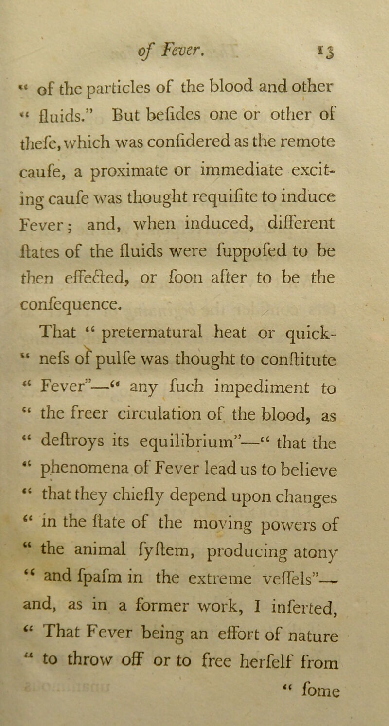 « of the particles of the blood and other «* fluids.” But befides one or other of thefe, which was confidered as the remote caufe, a proximate or immediate excit- ing caufe was thought requifite to induce Fever; and, when induced, different Bates of the fluids were fuppofed to be then effeded, or foon after to be the confequence. That “ preternatural heat or quick- “ nefs of pulfe was thought to conflitute <c Fever”—64 any fuch impediment to <f the freer circulation of the blood, as “ deftroys its equilibrium”—“ that the <c phenomena of Fever lead us to believe “ that they chiefly depend upon changes “ in the hate of the moving powers of “ the animal fyflem, producing atony “ and fpafm in the extreme veffels”—~ and, as in a former work, I inferted, “ That Fever being an effort of nature “ to throw off or to free herfelf from “ fome