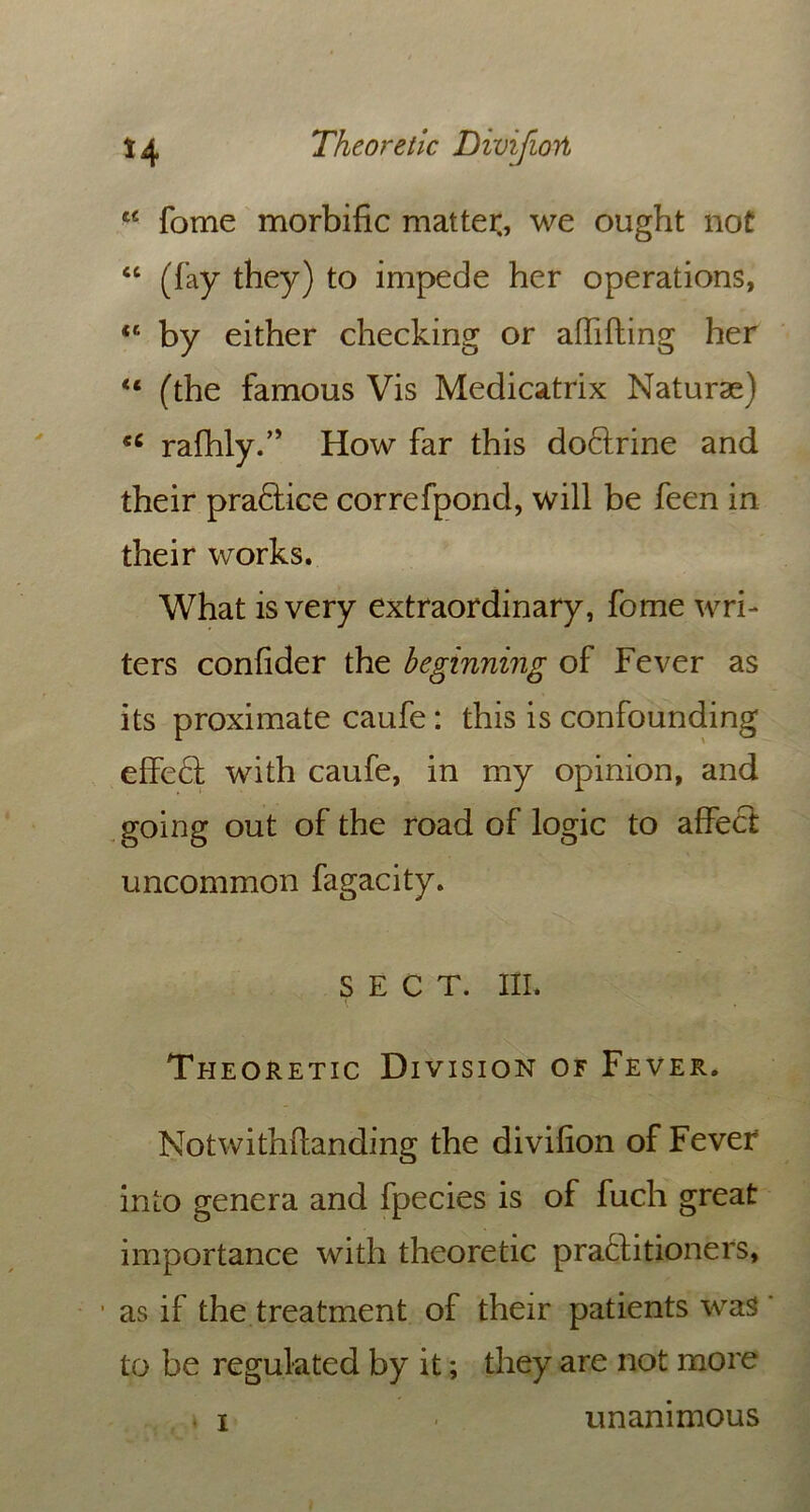 a fome morbific matter, we ought not “ (fay they) to impede her operations, iC by either checking or aflifting her “ (the famous Vis Medicatrix Naturae) rafhly.” How far this doCtrine and their pra&ice correfpond, will be feen in their works. What is very extraordinary, fome wri- ters confider the beginning of Fever as its proximate caufe: this is confounding effedl with caufe, in my opinion, and going out of the road of logic to affect uncommon fagacity. SECT. III. Theoretic Division of Fever. Notwithflanding the divifion of Fever into genera and fpecies is of fuch great importance with theoretic practitioners, as if the treatment of their patients was to be regulated by it; they are not more i unanimous