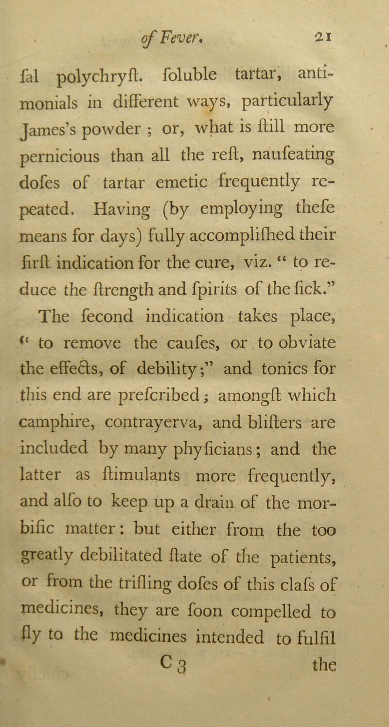 fal polychryft. foluble tartar, anti- nionials in different ways, particularly James’s powder ; or, what is flill more pernicious than all the reft, naufeating dofes of tartar emetic frequently re- peated. Having (by employing thefe means for days) fully accomplifhed their firft indication for the cure, viz. “ to re- duce the ftrength and fpirits of the lick.” The fecond indication takes place, to remove the caufes, or to obviate the effects, of debility;” and tonics for this end are preferibed; amongft which camphire, contrayerva, and blifters are included by many phyficians; and the latter as ftimulants more frequently, and alfo to keep up a drain of the mor- bific matter: but either from the too greatly debilitated ftate of the patients, or from the trifling dofes of this clafs of medicines, they are foon compelled to fly to the medicines intended to fulfil