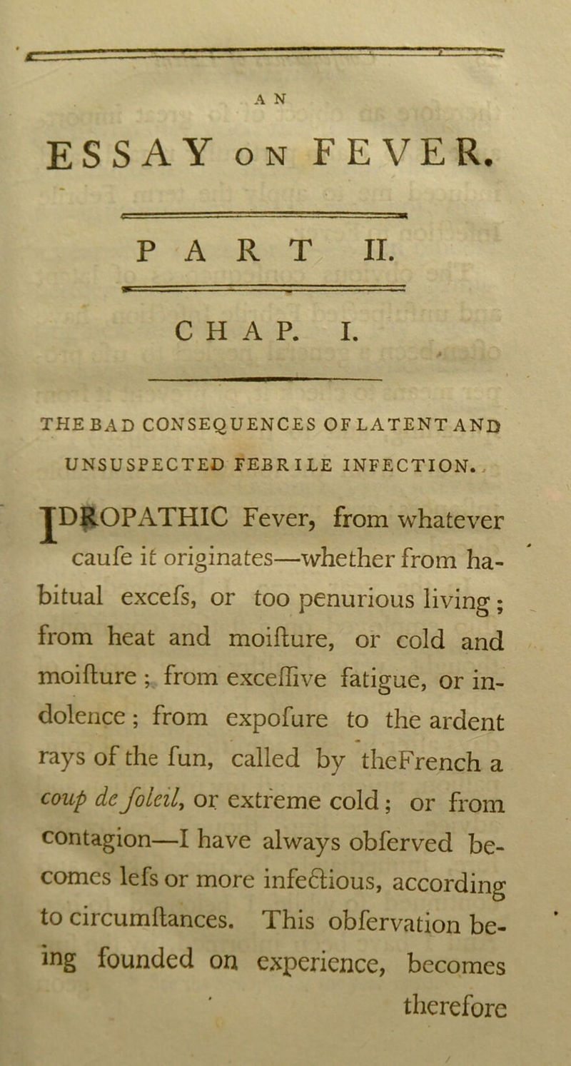 z A N ESSAY on FEVER. PART II. CHAP. I. THEBAD CONSEQUENCES OFLATENTAND UNSUSPECTED FEBRILE INFECTION., JDROPATHIC Fever, from whatever caufe it originates—whether from ha- bitual excefs, or too penurious living; from heat and moifture, or cold and moifture ; from exceftive fatigue, or in- dolence ; from expofure to the ardent rays of the fun, called by theFrench a coup dc foleil, or extreme cold; or from contagion—I have always obferved be- comes lefs or more infe&ious, according to circumftances. This obfervation be- ing founded on experience, becomes therefore