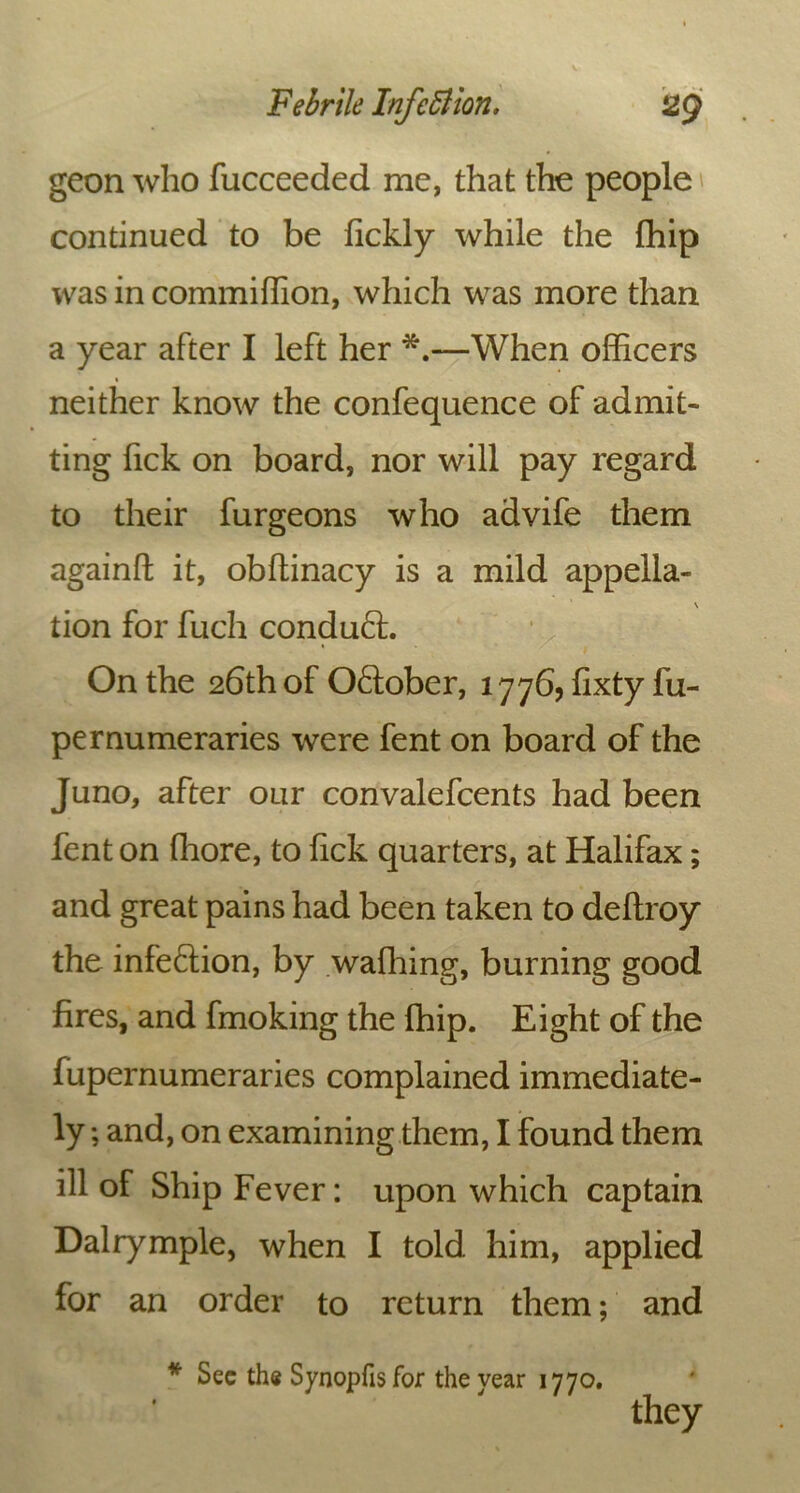 Febrile Infc51 ion. 129 geon who fucceeded me, that the people continued to be fickly while the {hip was in commiffion, which was more than a year after I left her *.—When officers neither know the confequence of admit- ting fick on board, nor will pay regard to their furgeons who advife them againft it, obftinacy is a mild appella- \ tion for fuch conduft. • 1 On the 26th of Oftober, 1776, fixty fu- pernumeraries were fent on board of the Juno, after our convalefcents had been fent on ffiore, to fick quarters, at Halifax; and great pains had been taken to deflroy the infection, by wafhing, burning good fires, and fmoking the (hip. Eight of the fupernumeraries complained immediate- ly ; and, on examining them, I found them ill of Ship Fever: upon which captain Dairymple, when I told him, applied for an order to return them; and * Sec the Synopfis for the year 1770. they