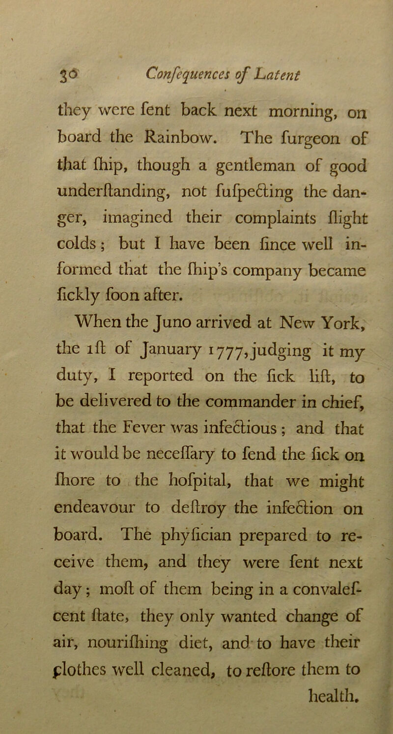 they were fent back next morning, on board the Rainbow. The furgeon of that fhip, though a gentleman of good underftanding, not fufpecting the dan- ger, imagined their complaints flight colds; but I have been fince well in- formed that the fhip’s company became fickly foon after. When the Juno arrived at New York, the lft of January 1777,judging it my duty, I reported on the fick lift, to be delivered to the commander in chief, that the Fever was infectious ; and that it would be neceffary to fend the fick on fhore to the hofpital, that we might endeavour to deftroy the infection on board. The phyfician prepared to re- ceive them, and they were fent next day; moft of them being in a convalef- cent ftate, they only wanted change of air, nourifhing diet, and to have their flothes well cleaned, to reftore them to health.