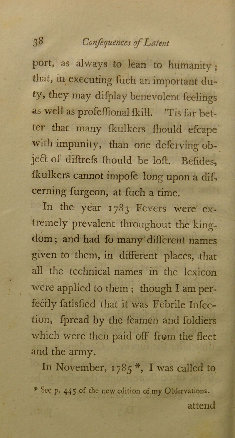 port, as always to lean to humanity , that, in executing fuch an important du- ty, they may difplay benevolent feelings as well as profeffional {kill. ’Tis far bet- ter that many fkulkers fliould efcape with impunity, than one deferving ob- jed of diftrefs fhould be loft, Befides, fkulkers cannot impofe long upon a de- cerning furgeon, at fuch a time. In the year 1783 Fevers were ex- tremely prevalent throughout the king- dom; and had fo many different names given to them, in different places, that all the technical names in the lexicon were applied to them ; though I am per- fectly fatisfied that it was Febrile Infec- tion, fpread by the feamen and foldiers which were then paid off from the fleet and the army. In November, 1785 I was called to * See p. 445 of the new edition of my Obfervations. attend