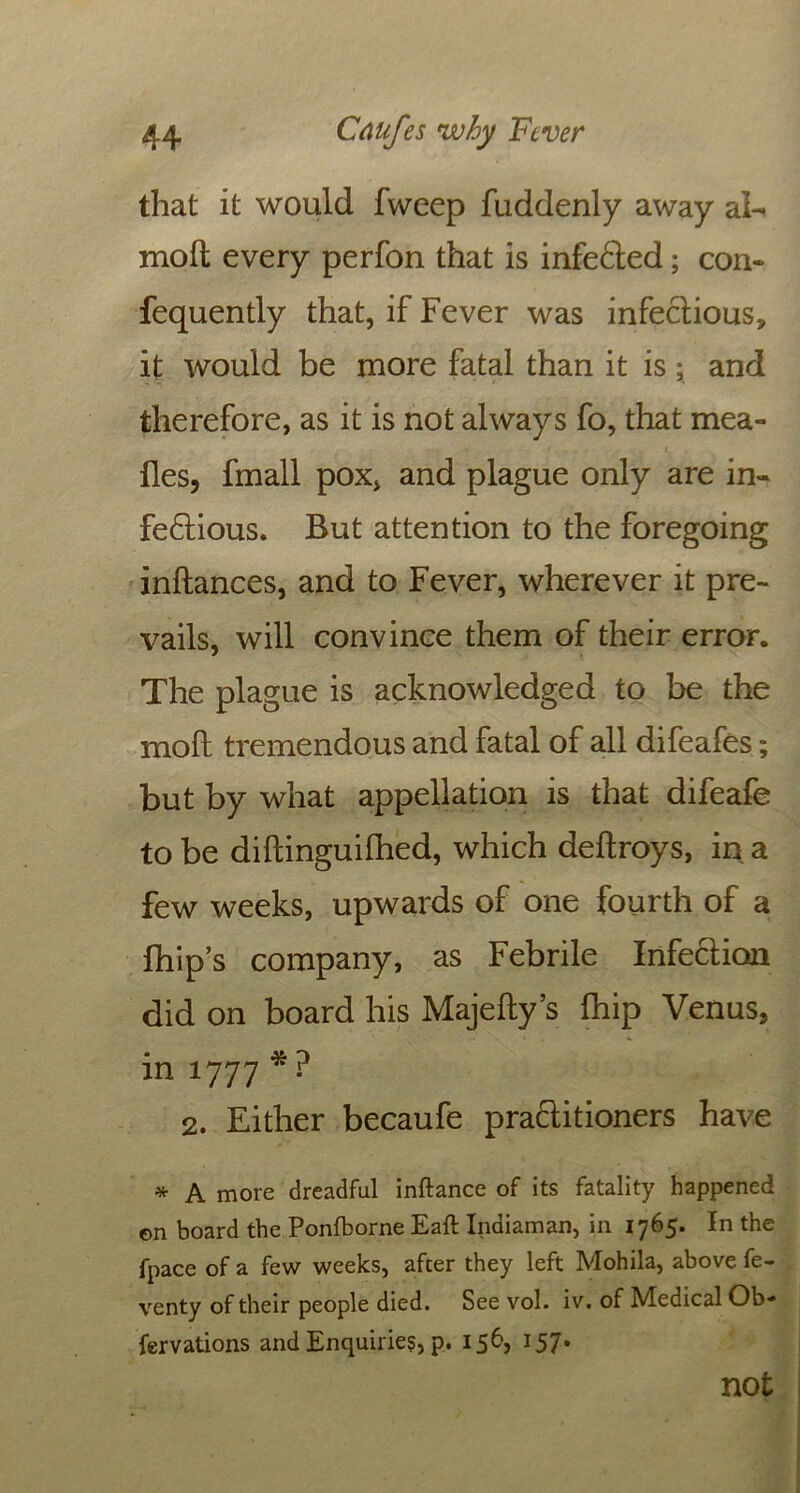 that it would fweep fuddenly away aE molt every perfon that is infeCted; con- fequently that, if Fever was infectious, it would be more fatal than it is; and therefore, as it is not always fo, that mea- lies, fmall pox, and plague only are in- fectious. But attention to the foregoing inltances, and to Fever, wherever it pre- vails, will convince them of their error. The plague is acknowledged to be the molt tremendous and fatal of all difeafes; but by what appellation is that difeafe to be diftinguifhed, which deitroys, in a few weeks, upwards of one fourth of a fhip’s company, as Febrile Infection did on board his Majelty’s fhip Venus, in 1777 * ? 2. Either becaufe praCtitioners have * A more dreadful inftance of its fatality happened on board the Ponfborne Eaft Indiaman, in 1765. In the fpace of a few weeks, after they left Mohila, above fe- venty of their people died. See vol. iv. of Medical Ob- fervations and Enquiries p. 156, 157. not