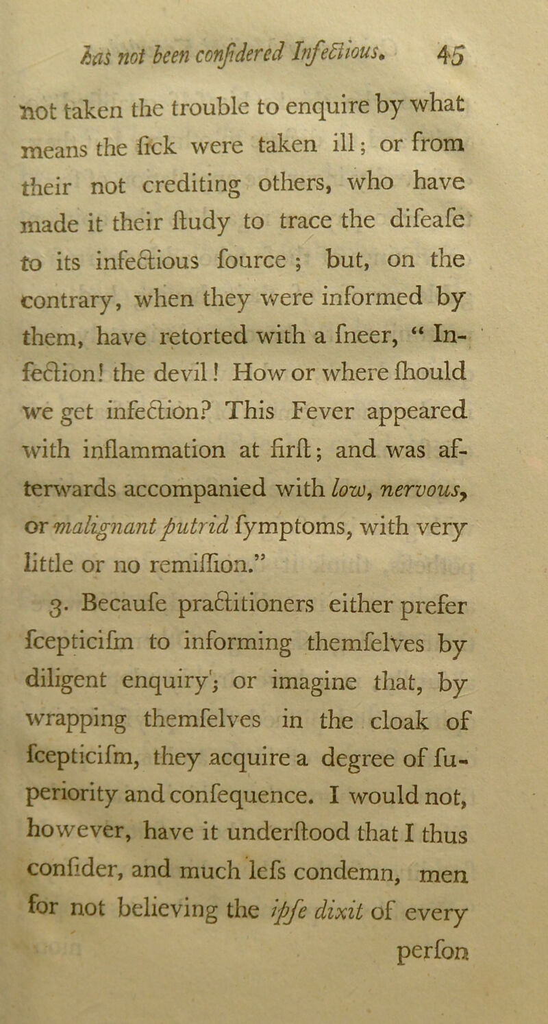 not taken the trouble to enquire by what means the Tick were taken ill; or from their not crediting others, who have made it their ftudy to trace the difeafe to its infeftious fource ; but, on the contrary, when they were informed by them, have retorted with a fneer, “ In- fection! the devil! How or where Ihould we get infeftion? This Fever appeared with inflammation at firfl; and was af- terwards accompanied with low, nervous, or malignant putrid fymptoms, with very little or no remiflion.” 3. Becaufe praftitioners either prefer fcepticifm to informing themfelves by diligent enquiry'; or imagine that, by wrapping themfelves in the cloak of fcepticifm, they acquire a degree of fu- periority and confequence. I would not, however, have it underflood that I thus conlider, and much lefs condemn, men for not believing the ipfe dixit of every perfon