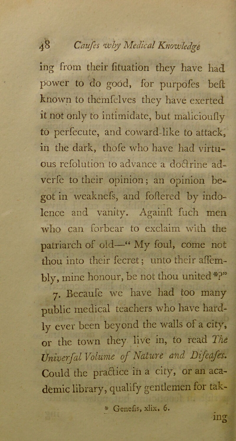 ing from their fituation they have had power to do good, for purpofes bed known to themfelves they have exerted i it not only to intimidate, but malicioufly to perfecute, and coward-like to attack, in the dark, thofe who have had virtu- ous refolution to advance a doQxine ad- verfe to their opinion; an opinion be- got in weaknefs, and foftered by indo- lence and vanity. Againft fuch men who can forbear to exclaim with the patriarch of old—“ My foul, come not thou into their fecret; unto their alfem- bly, mine honour, be not thou united *?” 7. Becaufe we have had too many public medical teachers who have hard- ly ever been beyond the walls of a city, or the town they live in, to read The Univerfal Volume of Nature and Difedfe's. Could the praftice in a city, or an aca- demic library, qualify gentlemen for tak-