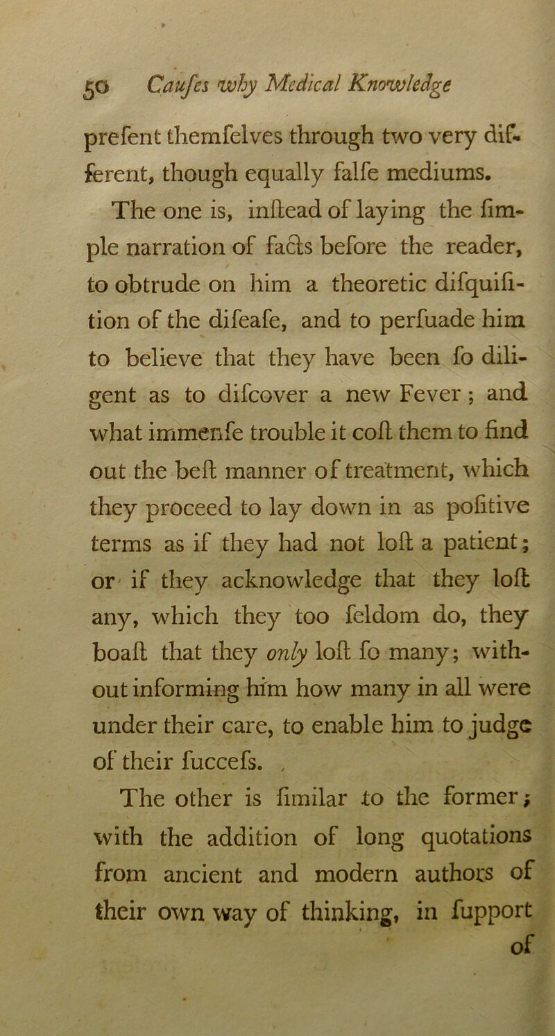 prefent themfelves through two very dif- ferent, though equally falfe mediums. The one is, in Head of laying the fim- ple narration of facls before the reader, to obtrude on him a theoretic difquifi- tion of the difeafe, and to perfuade him to believe that they have been fo dili- gent as to difeover a new Fever ; and what immenfe trouble it coif them to find out the bell manner of treatment, which they proceed to lay down in as pofitive terms as if they had not loll a patient; or if they acknowledge that they loll any, which they too feldom do, they boall that they only loll fo many; with- out informing him how many in all were under their care, to enable him to judge of their fuccefs. , The other is fimilar to the former; with the addition of long quotations from ancient and modern authors of their own way of thinking, in fupport of