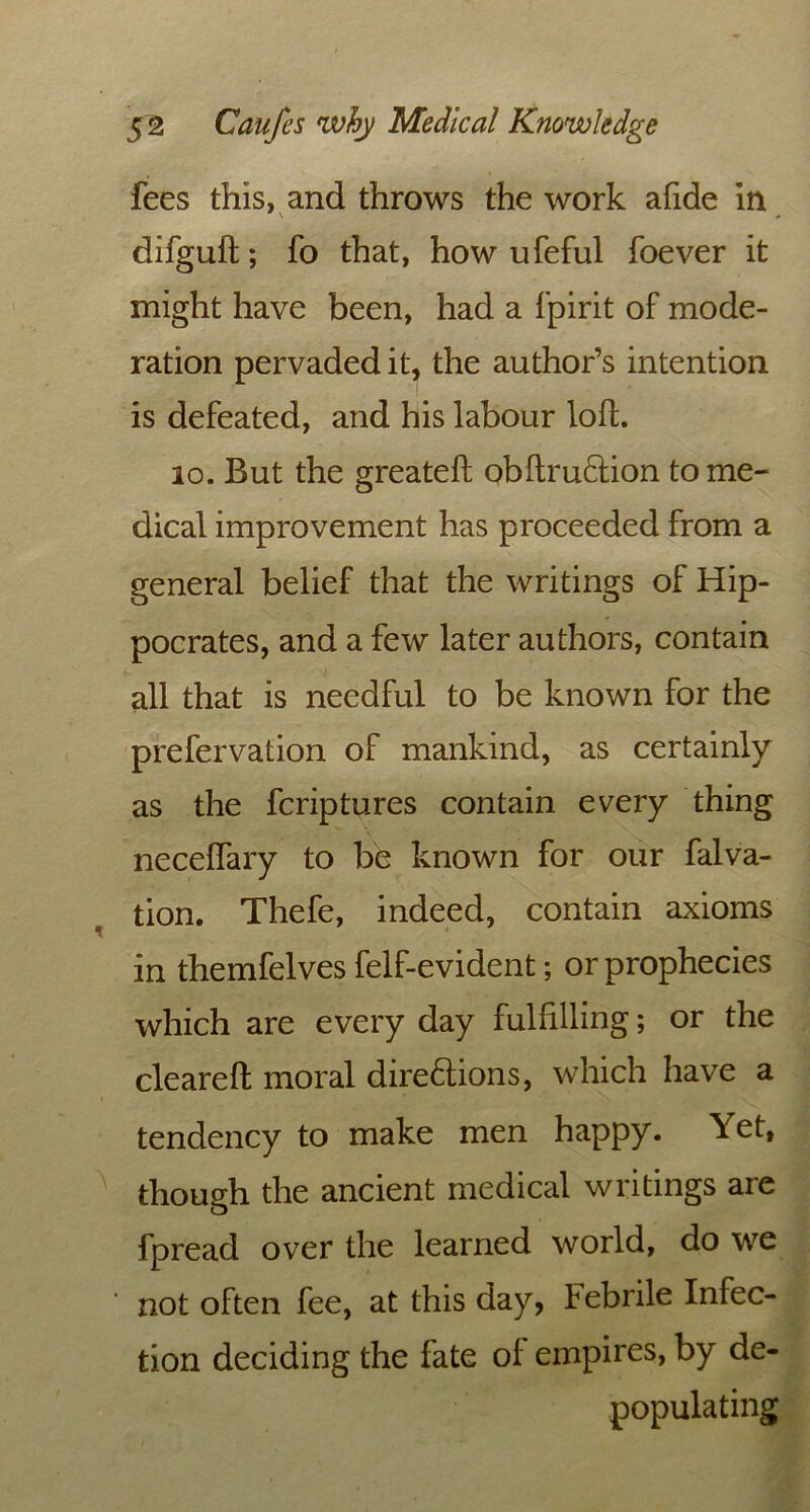 fees this, and throws the work afide in difguft; fo that, how ufeful foever it might have been, had a fpirit of mode- ration pervaded it, the author’s intention is defeated, and his labour loft. 10. But the greatefl; obftruCtion to me- dical improvement has proceeded from a general belief that the writings of Hip- pocrates, and a few later authors, contain all that is needful to be known for the prefervation of mankind, as certainly as the fcriptures contain every thing neceffary to be known for our falva- tion. Thefe, indeed, contain axioms in themfelves felf-evident; or prophecies which are every day fulfilling; or the cleared moral directions, which have a tendency to make men happy. Yet, though the ancient medical writings are fpread over the learned world, do we not often fee, at this day, Febrile Infec- tion deciding the fate of empires, by de- populating