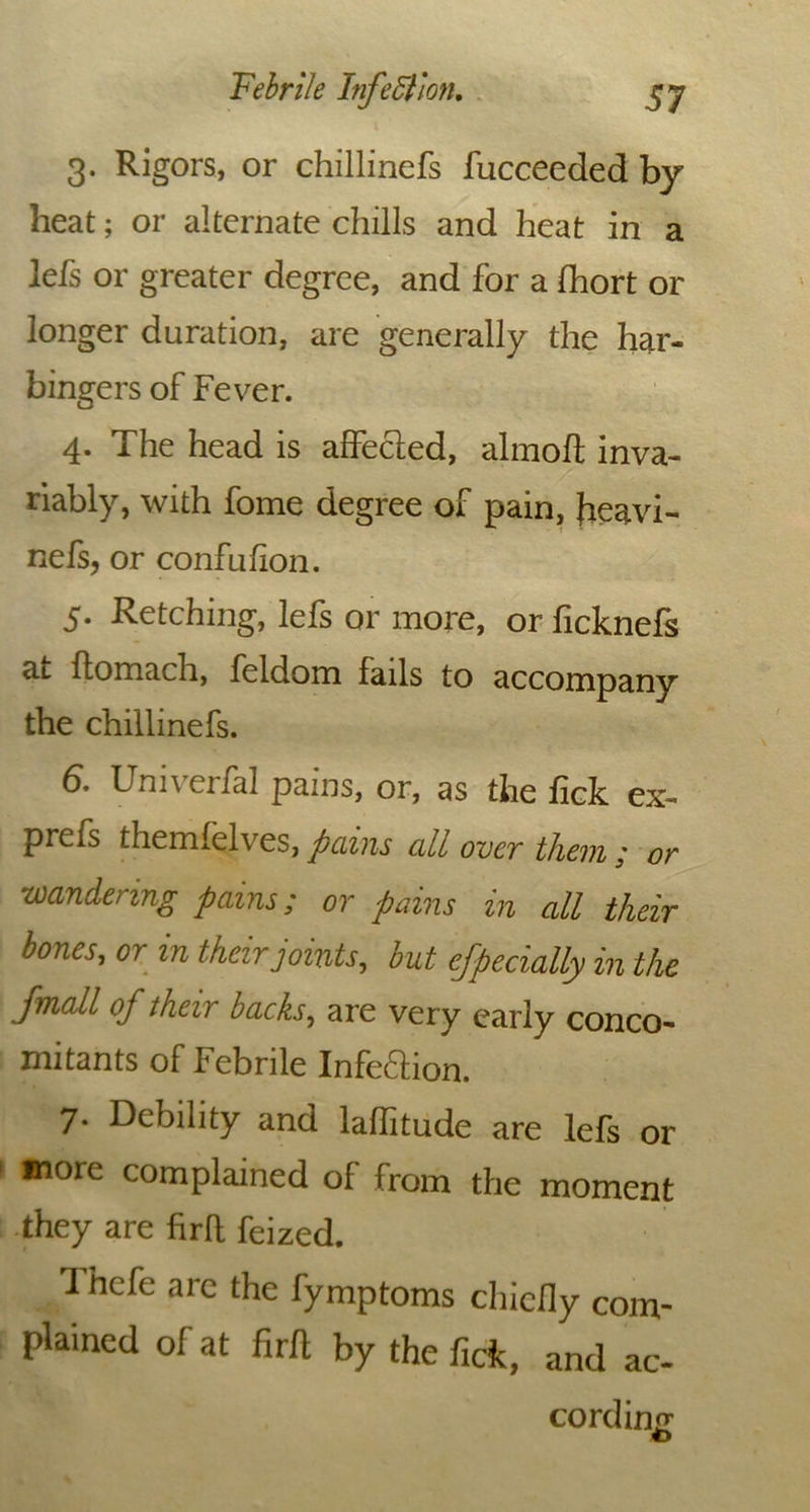 3. Rigors, or chillinefs fucceeded by heat; or alternate chills and heat in a lefs or greater degree, and for a fhort or longer duration, are generally the har- bingers of Fever. 4. The head is affected, almoft inva- riably, with fome degree of pain, Jieavi- nefs, or confufion. 5. Retching, lefs or more, or ficknefs at flomach, feldom fails to accompany the chillinefs. 6. UniverfaJ pains, or, as the fick ex- prefs themfelves, pains all over them ; or wandering pains; or pains in all their bones, or in their joints, but efpecially in the jynall of their backs, are very early conco- mitants of Febrile Infeftion. 7. Debility and laffitude are lefs or more complained of from the moment they are firft feized. /Ihefe arc the fymptoms chiefly com- plained of at firft by the fick, and ac- cording o