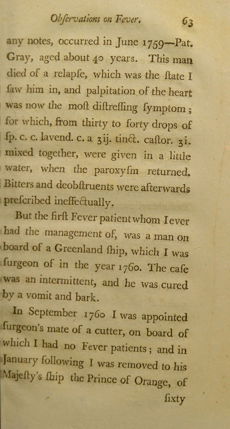 any notes, occurred in June 1759—Pat. Gray, aged about 40 years. This man died of a relapfe, which was the hate I law him in, and palpitation of the heart was now the moll diltreffing fymptom ; for which, from thirty to forty drops of fp. c. c. lav'end. c. a 5ij. tincl. callor. 3i. mixed together, were given in a little water, when the paroxyfm returned. Bitters and deobftruents were afterwards prefcribed ineffectually. But the firfl Fever patient whom lever had the management of, was a man on board of a Greenland lhip, which I was furgeon of in the year 1760. The cafe was an intermittent, and he was cured by a vomit and bark. In September 1760 I was appointed furgeon s mate of a cutter, on board of which I had no Fever patients ; and in January following I was removed to his •lajehy s ffnp the Prince of Orange, of fixty