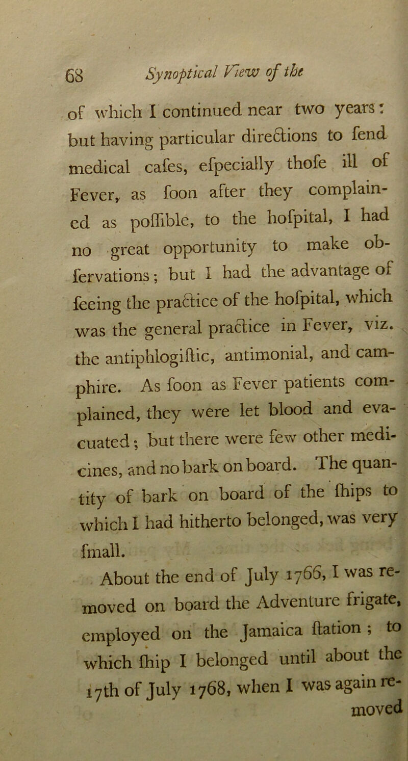 of which I continued near two years T but having particular dire&ions to fend medical cafes, efpecially thofe ill of Fever, as foon after they complain- ed as polfible, to the hofpital, I had no great opportunity to make ob- fervations; but I had the advantage of feeing the practice of the hofpital, which was the general practice in fever, viz. the antiphlogiftic, antimonial, and cam- phire. As foon as Fever patients com- plained, they were let blood and eva- cuated ; but there were few other medi- cines, and no bark onboard. The quan- tity of bark on board of the fhips to which I had hitherto belonged, was very fmall. 1 About the end of July 176^, I was re- moved on board the Adventure frigate, employed on the Jamaica ftation , to which Chip I belonged until about the 17th of July 1768, when I was again re- moved