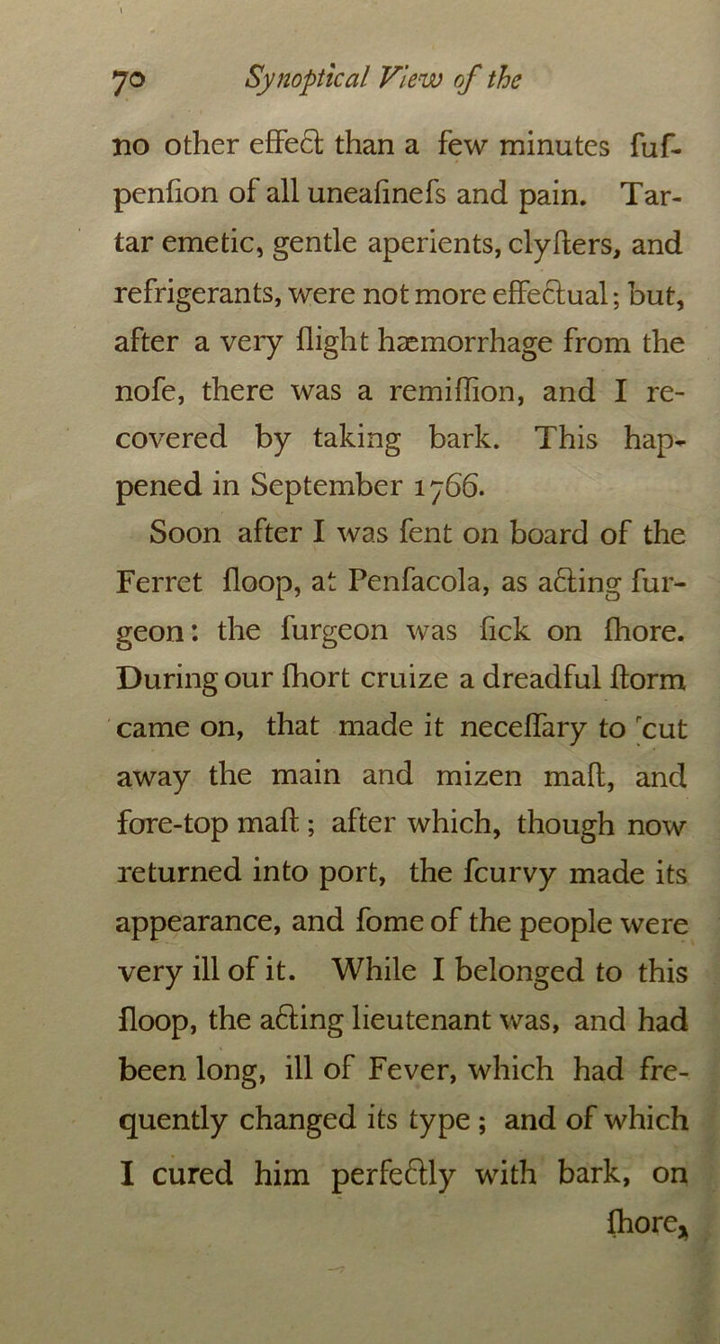 no other effe£t than a few minutes fuf- penfion of all unealinefs and pain. Tar- tar emetic, gentle aperients, clyfters, and refrigerants, were not more effectual; but, after a very flight haemorrhage from the nofe, there was a remiffion, and I re- covered by taking bark. This hap- pened in September 1766. Soon after I was fent on board of the Ferret floop, at Penfacola, as ailing fur- geon: the furgeon was fick on fhore. During our fhort cruize a dreadful ftorm came on, that made it neceffary to rcut away the main and mizen mall, and fore-top malt; after which, though now returned into port, the fcurvy made its appearance, and fome of the people were very ill of it. While I belonged to this floop, the afting lieutenant was, and had been long, ill of Fever, which had fre- quently changed its type ; and of which I cured him perfectly with bark, on fhore*