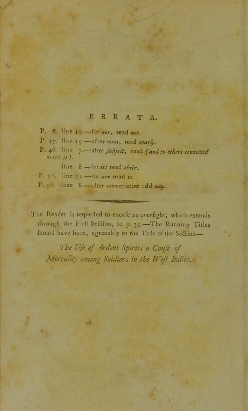 P. 8. line 10.—for nor, read not. P- 17. line 13 —afrer ivas, read nearly. P. 4'- line 7.—after Jubjett, read (and to others connected n^ith it). line 8 —for its read their. P. 5'). line *1 — for are read is. P. t,6 line 8—after conversation odd may. The Reader is requeued to excufe an overfight, which extends through the Firil Se&ion, to p. 39 —The Running Titles fhouid have been, agreeably to the Title of the Seftion— The Ufe of Ardent Spirits a Caufe of Mortality among Soldiers in the Weft Indies. -