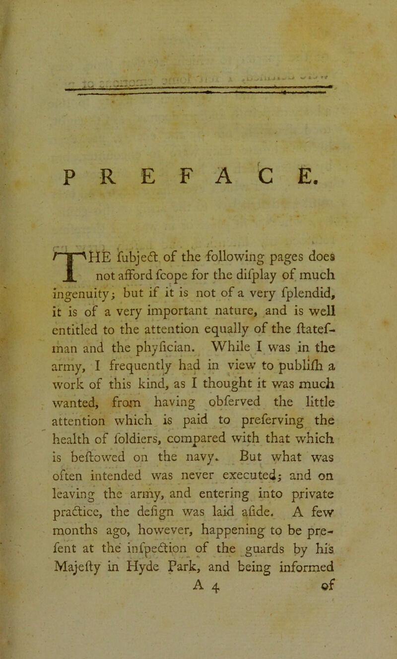PREFACE. THE fubjecd of the following pages does not afford fcope for the difplay of much ingenuity; but if it is not of a very fplendid, it is of a very important nature, and is well entitled to the attention equally of the ftatef- man and the phyfician. While I was in the army, I frequently had in view to publifh a work of this kind, as I thought it was much wanted, from having obferved the little attention which is paid to preferving the health of foldiers, compared with that which is bellowed on the navy. But what wras often intended was never executed; and on leaving the army, and entering into private practice, the deiign was laid afide. A few months ago, however, happening to be pre- fent at the infpedtion of the guards by his Majefty in Hyde Park, and being informed A 4 of
