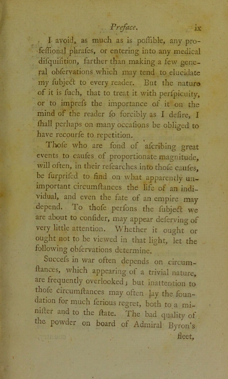 I avoid, as much as is pqflible, any pro- feflional phrafes, or entering into any medical difquiiition, farther than making a few gene- ral obfervations which may tend to elucidate my fubjedt to every reader. But the nature of it is fuch, that to treat it with perfpicuity, or to imprefs the importance of it on the mind of the reader fo forcibly as I delire, I /hall perhaps on many occafions be obliged to have recourfe to repetition. Thofe who are fond of aferibing great events to caufes of proportionate magnitude, will often, in their researches into thofe caufes, be furprifed to find on what apparently un- important circumftances the life of an indi- vidual, and even the fate of an empire may depend. To thofe perlons the fubjedt we are about to conlider, may appear deferving of veiy little attention. Whether it ought or ought not to be viewed in that light, let the following obfervations determine. Succefs in war often depends on circum- ftances, which appearing of a trivial nature, are frequently overlooked but inattention to thofe circumftances may often lay the foun- dation for much ferious regret, both to a mi- mfter and to the ftate. The bad quality of the powder on board of Admiral Byron’s fleet.