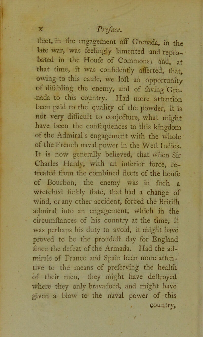 fleet, in the engagement off Grenada, in the late war, was feelingly lamented and repro- bated in the Houfe of Commons; and, at that time, it was confidently afferted, that, owing to this caufe, we loft an opportunity of difabling the enemy, and of faving Gre- nada to this country. Had more attention been paid to the quality of the powder, it is not very difficult to conjedture, what might have been the confequences to this kingdom of the Admiral’s engagement with the whole of the French naval power in the Weft Indies. It is now generally believed, that when Sir Charles Hardy, with an inferior force, re- treated from the combined fleets of the houfe of Bourbon, the enemy was in fuch a wretched fickly ftate, that had a change of wind, or any other accident, forced the Britilh admiral into an engagement, which in the circumftances of his country at the time, it was perhaps his duty to avoid, it might have proved to be the proudeft day for England fince the defeat of the Armada. Had the ad- mirals of France and Spain been more atten- tive to the means of preferving the health of their men, they might have deftroyed where they only bravadoed, and might have given a blow to the naval power of this , country.