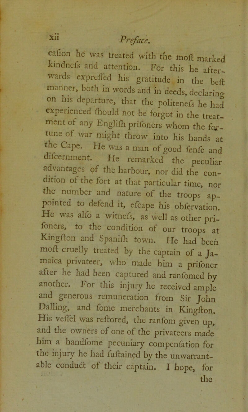 ciifion he was treated with the moft marked kindnefs and attention. For this he after- wards exprefted his gratitude in the bed manner, both in words and in deeds, declaring on his departure, that the politenefs he had experienced fhould not be forgot in the treat- ment of any Englifh prifoners whom the for- tune of war might throw into his hands at the Cape. He was a man of good fenfe and difcernment. He remarked the peculiar advantages of the harbour, nor did the con- dition of the fort at that particular time, nor the number and nature of the troops ap- pointed to defend it, efcape his obfervation. He was alfo a witnefs, as well as other pri- foners, to the condition of our troops at Kingfton and Spanish town. He had been moft cruelly treated by the captain of a Ja- maica privateer, who made him a prifoner aftei he had been captured and ranfomed by anothei. For this injury he received ample and generous remuneration from Sir John Dalling, and fome merchants in Kingfton. His vefiel was reftored, the ranfom given up, and the owners of one of the privateers made him a handfome pecuniary compenfition for the injury he had fuftained by the unwarrant- able conduct of their captain. I hope, for the