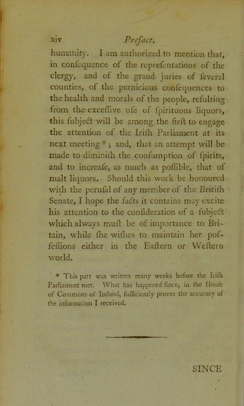 humanity. I am authorized to mention that, in confequence of the reprefentations of the clergy, and of the grand juries of feveral counties, of the pernicious confequences to the health and morals of the people, refulting from the excetTive ufe of fpirituous liquors, this fubjedt will be among the firft to engage the attention of the Irifh Parliament at its next meeting*; and, that an attempt will be made to diminilh the confumption of fpirits, and to increafe, as much as poffible, that of malt liquors. Should this work be honoured with the perufal of any member of the Britith Senate, I hope the fadts it contains may excite his attention to the confideration of a fubjedt which always muft be of importance to Bri- tain, while the withes to maintain her pof- feffions either in the Eaftern or Weftern world. * This part was written many weeks before the Irith Parliament met. What has happened fince, in the Houle of Commons of Iceland, fumciently proves the accuracy of the information I received. SINCE