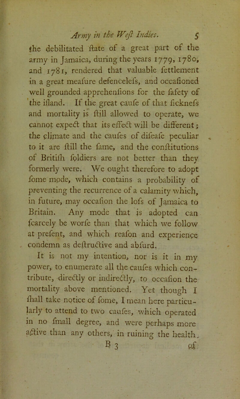 (he debilitated Hate of a great part of the army in Jamaica, during the years 1779, 1780, and 1781, rendered that valuable fettlement ill a great meafure defencelefs, and occalioned well grounded apprehenfions for the fafety of the ifland. If the great caufe of that ficknefs and mortality is Hill allowed to operate, we cannot expert that its effect will be different; the climate and the caufes of difeafe peculiar to it are till the lame, and the conftitutions of Britilh fcpldiers are not better than they formerly were. We ought therefore to adopt fome mode, which contains a probability of preventing the recurrence of a calamity which, in future, may occafion the lofs of Jamaica to Britain. Any mode that js adopted can fcarcely be worfe than that which we follow at prefent, and which reafon and experience condemn as deftructive and abfurd. It is not my intention, nor is it in my power, to enumerate all the caufes which con- tribute, directly or indirectly, to occafion the mortality above mentioned. Yet though I fhall take notice of fome, I mean here particu- larly to attend to two caufes, which operated in no fmall degree, and were perhaps more a£tive than any others, in ruining the health, ^3 Of