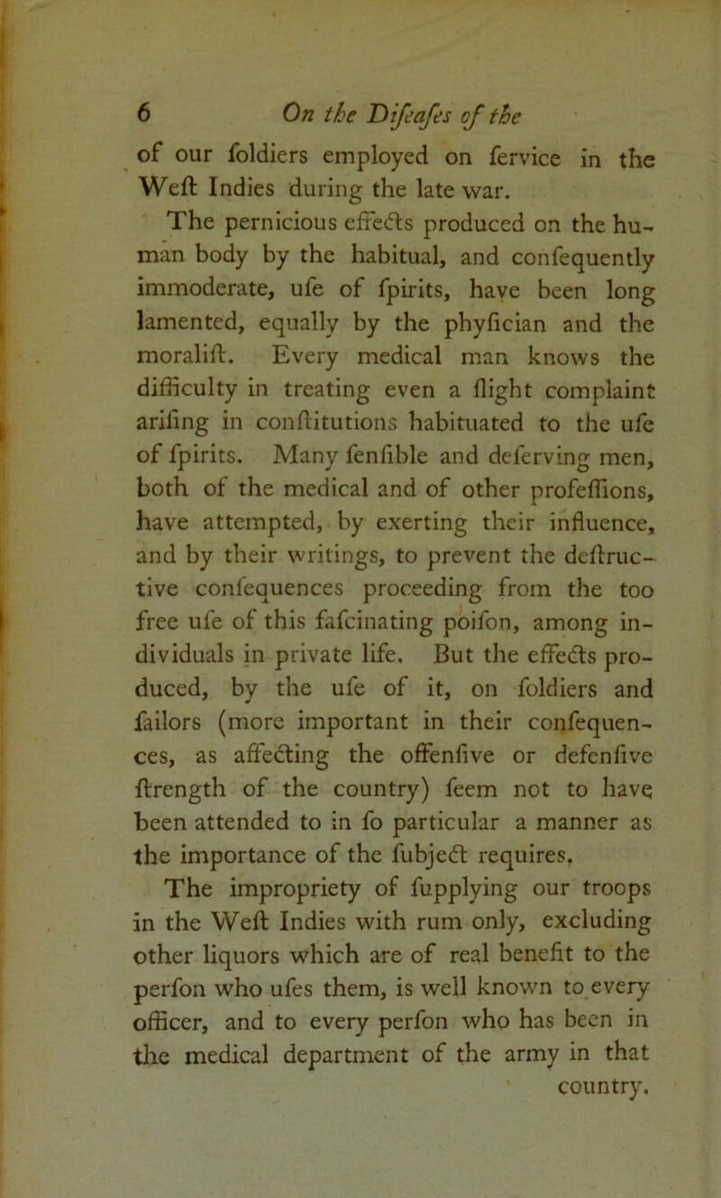 of our foldiers employed on fervice in the Weft Indies during the late war. The pernicious effedts produced on the hu- man body by the habitual, and confeauently immoderate, ufe of fpirits, have been long lamented, equally by the phyfician and the moralift. Every medical man knows the difficulty in treating even a flight complaint ariling in conftitutions habituated to the ufe of fpirits. Many fenfible and deferving men, both of the medical and of other profeffions, have attempted, by exerting their influence, and by their writings, to prevent the deftruc- tive conlequences proceeding from the too free ufe of this fafeinating poifon, among in- dividuals in private life. But the effedts pro- duced, by the ufe of it, on foldiers and failors (more important in their confequen- ces, as affedting the offenfive or defenfive ftrength of the country) feem not to have been attended to in fo particular a manner as the importance of the fubjedt requires. The impropriety of fupplying our troops in the Weft Indies with rum only, excluding other liquors which are of real benefit to the perfon who ufes them, is well known to every officer, and to every perfon who has been in the medical department of the army in that country.