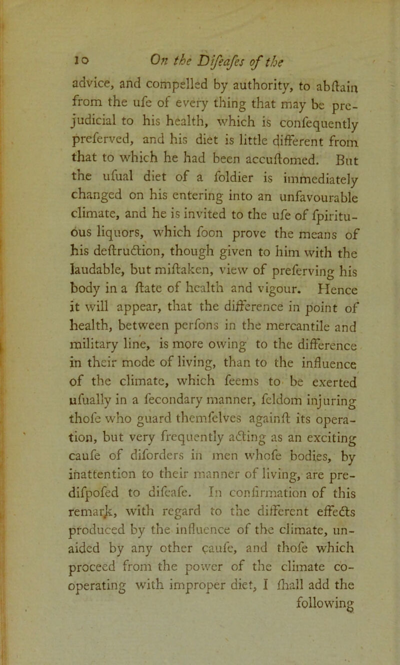 advice, and compelled by authority, to abftain from the ufe of every thing that may be pre- judicial to his health, which is confequently preferved, and his diet is little different from that to which he had been accuffomed. But the ufual diet of a foldier is immediately changed on his entering into an unfavourable climate, and he is invited to the ufe of fpiritu- ous liquors, which foon prove the means of his deftru&ion, though given to him with the laudable, but miftaken, view of preferving his body in a ffate of health and vigour. Hence it will appear, that the difference in point of health, between perfons in the mercantile and military line, is more owing to the difference in their mode of living, than to the influence of the climate, which feems to be exerted ufually in a fecondary manner, fcldom injuring thofe who guard themfelves againft its opera- tion, but very frequently a&ing as an exciting caufe of diforders in men whofe bodies, by inattention to their manner of living, are pre- difpofed to difeafe. In confirmation of this remarjc, with regard to the different effedts produced by the influence of the climate, un- aided by any other caufe, and thofe which proceed from the power of the climate co- operating with improper diet, I fhall add the following