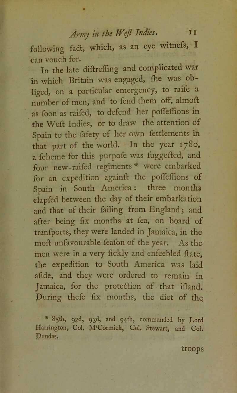 following fadt, which, as an eye witnefs, I can vouch for. In the late diftrefiing and complicated war in which Britain was engaged, die was ob- liged, on a particular emergency, to raife a number of men, and to fend them oft, almoft as foon as raifed, to defend her poffeffions in the Weft Indies, or to draw the attention of Spain to the fafety of her own fettlements in that part of the world. In the year 1780, a fcheme for this purpofe was fuggefted, and four new-raifed regiments * were embarked for an expedition againft the poffeffions of Spain in South America: three months elapfed between the day of their embarkation and that of their failing from England; and after being fix months at fea, on board of tranfports, they were landed in Jamaica, in the moft unfavourable feafon of the year. As the men were in a very ftckly and enfeebled ftate, the expedition to South America was laid afide, and they were ordered to remain in Jamaica, for the protection of that ifland. Puring thefe fix months, the diet of the, * 85th, 92d, 93d, and 94th, commanded by Lord Harrington, Col. M‘Cormick, Col. Stewart, and Col. Dundas. troops