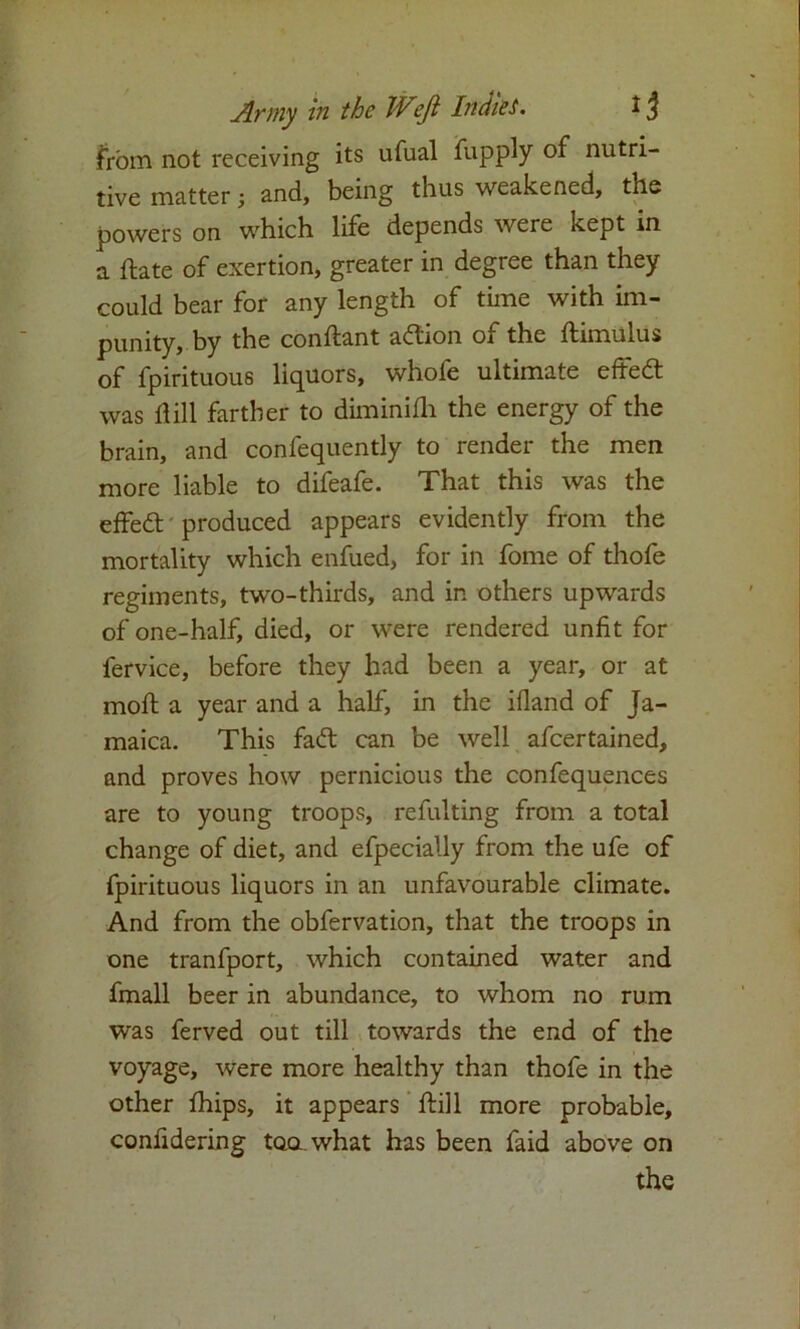 from not receiving its ufual fupply of nutri- tive matter; and, being thus weakened, the powers on which life depends were kept in a ftate of exertion, greater in degree than they could bear for any length of time with im- punity, by the conftant action of the ftimulus of fpirituous liquors, whofe ultimate effedt was dill farther to diminifli the energy of the brain, and confequently to render the men more liable to difeafe. That this was the effedt produced appears evidently from the mortality which enfued, for in fome of thofe regiments, two-thirds, and in others upwards of one-half, died, or were rendered unfit for fervice, before they had been a year, or at rnoft a year and a half, in the ifland of Ja- maica. This fadt can be well afcertained, and proves how pernicious the confequences are to young troops, refulting from a total change of diet, and efpecially from the ufe of fpirituous liquors in an unfavourable climate. And from the obfervation, that the troops in one tranfport, which contained water and fmall beer in abundance, to whom no rum was ferved out till towards the end of the voyage, were more healthy than thofe in the other fhips, it appears ftill more probable, confidering tooLwhat has been faid above on the