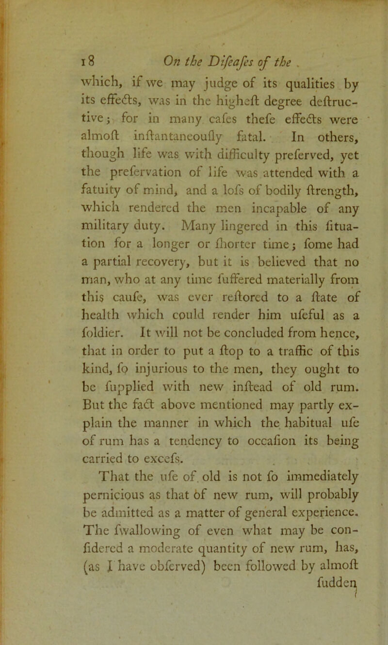 which, if we may judge of its qualities by its effects, was in the higheft degree deftruc- tive; for in many cafes thefe effects were almoft inftantaneoufly fatal. In others, though life was with difficulty preferved, yet the prefervation of life was attended with a fatuity of mind, and a lofs of bodily ftrength, which rendered the men incapable of any military duty. Many lingered in this litua- tion for a longer or fhorter time; fome had a partial recovery, but it is believed that no man, who at any time buffered materially from this caufe, was ever reftored to a hate of health which could render him ufeful as a foldier. It will not be concluded from hence, that in order to put a flop to a traffic of this kind, fo injurious to the men, they ought to be fupplied with new inftead of old rum. But the fact above mentioned may partly ex- plain the manner in which the habitual ufe of rum has a tendency to occafion its being carried to excefs. That the ufe of old is not fo immediately pernicious as that of new rum, will probably be admitted as a matter of general experience. The fwallowing of even what may be con- fidered a moderate quantity of new rum, has, (as I have obferved) been followed by almoft fudden