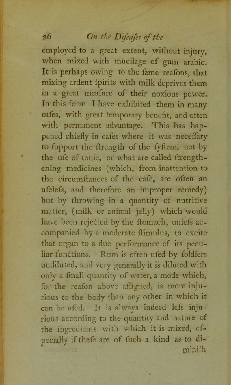 employed to a great extent, without injury, when mixed with mucilage of gum arabic. It is perhaps owing to the fame reafons, that mixing ardent fpirits with milk deprives them in a great meafure of their noxious power. In this form I have exhibited them in many cafes, with great temporary benefit, and often with permanent advantage. This has hap- pened chiefly in cafes where it was neceflary to fupport the ftrength of the fyftem, not by the ufe of tonic, or what are called ftrength- ening medicines (which, from inattention to the circumftances of the cafe, are often an ufelefs, and therefore an improper remedy) but by throwing in a quantity of nutritive matter, (milk or animal jelly) which would have been rejected by the flomach, unlefs ac- companied by a moderate fliimulus, to excite that organ to a due performance of its pecu- liar functions. Rum is often ufed by foldiers undiluted, and very generally it is diluted with only a fmall quantity of water, a mode which, for the reafon above afligned, is more inju- rious to the body than any other in which it can be ufed. It is always indeed lefs inju- rious according to the quantity and nature of the ingredients with which it is mixed, ef- pecially if thefe are of fuch a kind as to di- m'nifh